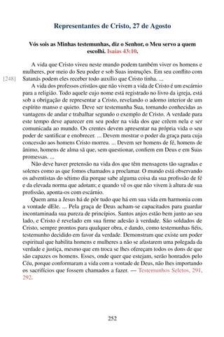 Representantes de Cristo, 27 de Agosto

          Vós sois as Minhas testemunhas, diz o Senhor, o Meu servo a quem
                                 escolhi. Isaías 43:10.

            A vida que Cristo viveu neste mundo podem também viver os homens e
        mulheres, por meio do Seu poder e sob Suas instruções. Em seu conﬂito com
[248]   Satanás podem eles receber todo auxílio que Cristo tinha. ...
            A vida dos professos cristãos que não vivem a vida de Cristo é um escárnio
        para a religião. Todo aquele cujo nome está registrado no livro da igreja, está
        sob a obrigação de representar a Cristo, revelando o adorno interior de um
        espírito manso e quieto. Deve ser testemunha Sua, tornando conhecidas as
        vantagens de andar e trabalhar segundo o exemplo de Cristo. A verdade para
        este tempo deve aparecer em seu poder na vida dos que crêem nela e ser
        comunicada ao mundo. Os crentes devem apresentar na própria vida o seu
        poder de santiﬁcar e enobrecer. ... Devem mostrar o poder da graça para cuja
        concessão aos homens Cristo morreu. ... Devem ser homens de fé, homens de
        ânimo, homens de alma sã que, sem questionar, conﬁem em Deus e em Suas
        promessas. ...
            Não deve haver pretensão na vida dos que têm mensagens tão sagradas e
        solenes como as que fomos chamados a proclamar. O mundo está observando
        os adventistas do sétimo dia porque sabe alguma coisa da sua proﬁssão de fé
        e da elevada norma que adotam; e quando vê os que não vivem à altura de sua
        proﬁssão, aponta-os com escárnio.
            Quem ama a Jesus há de pôr tudo que há em sua vida em harmonia com
        a vontade dEle. ... Pela graça de Deus acham-se capacitados para guardar
        incontaminada sua pureza de princípios. Santos anjos estão bem junto ao seu
        lado, e Cristo é revelado em sua ﬁrme adesão à verdade. São soldados de
        Cristo, sempre prontos para qualquer obra, e dando, como testemunhas ﬁéis,
        testemunho decidido em favor da verdade. Demonstram que existe um poder
        espiritual que habilita homens e mulheres a não se afastarem uma polegada da
        verdade e justiça, mesmo que em troca se lhes ofereçam todos os dons de que
        são capazes os homens. Esses, onde quer que estejam, serão honrados pelo
        Céu, porque conformaram a vida com a vontade de Deus, não lhes importando
        os sacrifícios que fossem chamados a fazer. — Testemunhos Seletos, 291,
        292.




                                             252
 