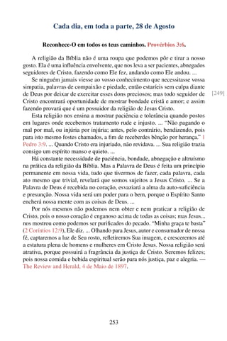 Cada dia, em toda a parte, 28 de Agosto

        Reconhece-O em todos os teus caminhos. Provérbios 3:6.

     A religião da Bíblia não é uma roupa que podemos pôr e tirar a nosso
gosto. Ela é uma inﬂuência envolvente, que nos leva a ser pacientes, abnegados
seguidores de Cristo, fazendo como Ele fez, andando como Ele andou. ...
     Se ninguém jamais viesse ao vosso conhecimento que necessitasse vossa
simpatia, palavras de compaixão e piedade, então estaríeis sem culpa diante
de Deus por deixar de exercitar esses dons preciosos; mas todo seguidor de          [249]
Cristo encontrará oportunidade de mostrar bondade cristã e amor; e assim
fazendo provará que é um possuidor da religião de Jesus Cristo.
     Esta religião nos ensina a mostrar paciência e tolerância quando postos
em lugares onde recebemos tratamento rude e injusto. ... “Não pagando o
mal por mal, ou injúria por injúria; antes, pelo contrário, bendizendo, pois
para isto mesmo fostes chamados, a ﬁm de receberdes bênção por herança.” 1
Pedro 3:9. ... Quando Cristo era injuriado, não revidava. ... Sua religião trazia
consigo um espírito manso e quieto. ...
     Há constante necessidade de paciência, bondade, abnegação e altruísmo
na prática da religião da Bíblia. Mas a Palavra de Deus é feita um princípio
permanente em nossa vida, tudo que tivermos de fazer, cada palavra, cada
ato mesmo que trivial, revelará que somos sujeitos a Jesus Cristo. ... Se a
Palavra de Deus é recebida no coração, esvaziará a alma da auto-suﬁciência
e presunção. Nossa vida será um poder para o bem, porque o Espírito Santo
encherá nossa mente com as coisas de Deus. ...
     Por nós mesmos não podemos nem obter e nem praticar a religião de
Cristo, pois o nosso coração é enganoso acima de todas as coisas; mas Jesus...
nos mostrou como podemos ser puriﬁcados do pecado. “Minha graça te basta”
(2 Coríntios 12:9), Ele diz. ... Olhando para Jesus, autor e consumador de nossa
fé, captaremos a luz de Seu rosto, reﬂetiremos Sua imagem, e cresceremos até
a estatura plena de homens e mulheres em Cristo Jesus. Nossa religião será
atrativa, porque possuirá a fragrância da justiça de Cristo. Seremos felizes;
pois nossa comida e bebida espiritual serão para nós justiça, paz e alegria. —
The Review and Herald, 4 de Maio de 1897.




                                      253
 