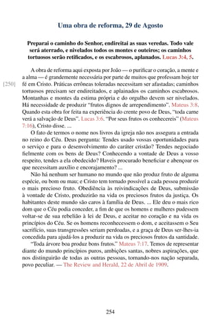 Uma obra de reforma, 29 de Agosto

          Preparai o caminho do Senhor, endireitai as suas veredas. Todo vale
           será aterrado, e nivelados todos os montes e outeiros; os caminhos
          tortuosos serão retiﬁcados, e os escabrosos, aplanados. Lucas 3:4, 5.

            A obra de reforma aqui exposta por João — o puriﬁcar o coração, a mente e
        a alma — é grandemente necessária por parte de muitos que professam hoje ter
[250]   fé em Cristo. Práticas errôneas toleradas necessitam ser afastadas; caminhos
        tortuosos precisam ser endireitados, e aplainados os caminhos escabrosos.
        Montanhas e montes da estima própria e do orgulho devem ser nivelados.
        Há necessidade de produzir “frutos dignos de arrependimento”. Mateus 3:8.
        Quando esta obra for feita na experiência do crente povo de Deus, “toda carne
        verá a salvação de Deus”. Lucas 3:6. “Por seus frutos os conhecereis” (Mateus
        7:16), Cristo disse. ...
            O fato de termos o nome nos livros da igreja não nos assegura a entrada
        no reino do Céu. Deus pergunta: Tendes usado vossas oportunidades para
        o serviço e para o desenvolvimento do caráter cristão? Tendes negociado
        ﬁelmente com os bens de Deus? Conhecendo a vontade de Deus a vosso
        respeito, tendes a ela obedecido? Haveis procurado beneﬁciar e abençoar os
        que necessitam auxílio e encorajamento? ...
            Não há nenhum ser humano no mundo que não produz fruto de alguma
        espécie, ou bom ou mau; e Cristo tem tornado possível a cada pessoa produzir
        o mais precioso fruto. Obediência às reivindicações de Deus, submissão
        à vontade de Cristo, produzirão na vida os preciosos frutos da justiça. Os
        habitantes deste mundo são caros à família de Deus. ... Ele deu o mais rico
        dom que o Céu podia conceder, a ﬁm de que os homens e mulheres pudessem
        voltar-se de sua rebelião à lei de Deus, e aceitar no coração e na vida os
        princípios do Céu. Se os homens reconhecessem o dom, e aceitassem o Seu
        sacrifício, suas transgressões seriam perdoadas, e a graça de Deus ser-lhes-ia
        concedida para ajudá-los a produzir na vida os preciosos frutos da santidade.
            “Toda árvore boa produz bons frutos.” Mateus 7:17. Temos de representar
        diante do mundo princípios puros, ambições santas, nobres aspirações, que
        nos distinguirão de todas as outras pessoas, tornando-nos nação separada,
        povo peculiar. — The Review and Herald, 22 de Abril de 1909.




                                            254
 