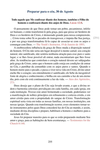Preparar para o céu, 30 de Agosto

 Todo aquele que Me confessar diante dos homens, também o Filho do
      homem o confessará diante dos anjos de Deus. Lucas 12:8.

     O pensamento de que Deus pode tomar um pobre, pecaminoso, infeliz
ser humano, e então transformá-lo pela graça, para que possa ser herdeiro de
Deus e co-herdeiro de Cristo, é demasiado grande para nossa compreensão.
... Cristo toma sobre Si os pecados do transgressor, e imputa-lhe Sua justiça,   [251]
e por sua graça transformadora fá-lo capaz de associar-se com os anjos e
comungar com Deus. — The Youth’s Instructor, 19 de Janeiro de 1893.
     A enobrecedora inﬂuência da graça de Deus muda a disposição natural
do homem. O Céu não seria um lugar desejável à mente carnal; seu coração
natural, não santiﬁcado, não sentiria nenhuma atração para esse puro e santo
lugar; e se lhes fosse possível ali entrar, nada encontrariam que lhes fosse
aﬁm. As tendências que controlam o coração natural devem ser subjugadas
pela graça de Cristo, antes que o homem caído esteja em condições de entrar
no Céu, e partilhar da comunhão com os anjos puros e santos. Quando o
homem morre para o pecado, e passa a viver nova vida em Cristo, divino amor
enche-lhe o coração; seu entendimento é santiﬁcado; ele bebe da inesgotável
fonte de alegria e conhecimento; e brilha em seu caminho a luz de um eterno
dia, pois com ele está continuamente a luz da vida. — Atos dos Apóstolos,
273.
     Deus deseja que o plano do Céu seja levado avante, e que a divina or-
dem e harmonia celestiais prevaleçam em cada família, em cada igreja, em
cada instituição. Tivesse este amor fermentado a sociedade, poderíamos ver
a manifestação de nobres princípios em reﬁnamento e cortesia cristãs, e em
amor cristão para com a propriedade do sangue de Cristo. Transformação
espiritual seria vista em todas as nossas famílias, em nossas instituições, em
nossas igrejas. Quando esta transformação ocorrer, esses elementos tornar-se-
ão instrumentos pelos quais Deus concederá luz do Céu ao mundo, e assim,
mediante divina disciplina e preparo, habilitará a homens e mulheres para a
sociedade do Céu.
     Jesus foi preparar mansões para os que se estão preparando mediante Seu
amor e graça, para as habitações de bem-aventurança. — Testimonies for the
Church 8:140.




                                    255
 