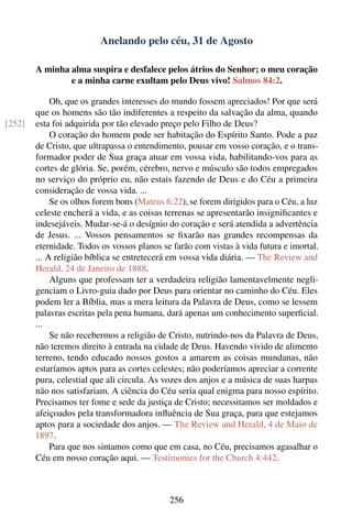 Anelando pelo céu, 31 de Agosto

        A minha alma suspira e desfalece pelos átrios do Senhor; o meu coração
                e a minha carne exultam pelo Deus vivo! Salmos 84:2.

             Oh, que os grandes interesses do mundo fossem apreciados! Por que será
        que os homens são tão indiferentes a respeito da salvação da alma, quando
[252]   esta foi adquirida por tão elevado preço pelo Filho de Deus?
             O coração do homem pode ser habitação do Espírito Santo. Pode a paz
        de Cristo, que ultrapassa o entendimento, pousar em vosso coração, e o trans-
        formador poder de Sua graça atuar em vossa vida, habilitando-vos para as
        cortes de glória. Se, porém, cérebro, nervo e músculo são todos empregados
        no serviço do próprio eu, não estais fazendo de Deus e do Céu a primeira
        consideração de vossa vida. ...
             Se os olhos forem bons (Mateus 6:22), se forem dirigidos para o Céu, a luz
        celeste encherá a vida, e as coisas terrenas se apresentarão insigniﬁcantes e
        indesejáveis. Mudar-se-á o desígnio do coração e será atendida a advertência
        de Jesus. ... Vossos pensamentos se ﬁxarão nas grandes recompensas da
        eternidade. Todos os vossos planos se farão com vistas à vida futura e imortal.
        ... A religião bíblica se entretecerá em vossa vida diária. — The Review and
        Herald, 24 de Janeiro de 1888.
             Alguns que professam ter a verdadeira religião lamentavelmente negli-
        genciam o Livro-guia dado por Deus para orientar no caminho do Céu. Eles
        podem ler a Bíblia, mas a mera leitura da Palavra de Deus, como se lessem
        palavras escritas pela pena humana, dará apenas um conhecimento superﬁcial.
        ...
             Se não recebermos a religião de Cristo, nutrindo-nos da Palavra de Deus,
        não teremos direito à entrada na cidade de Deus. Havendo vivido de alimento
        terreno, tendo educado nossos gostos a amarem as coisas mundanas, não
        estaríamos aptos para as cortes celestes; não poderíamos apreciar a corrente
        pura, celestial que ali circula. As vozes dos anjos e a música de suas harpas
        não nos satisfariam. A ciência do Céu seria qual enigma para nosso espírito.
        Precisamos ter fome e sede da justiça de Cristo; necessitamos ser moldados e
        afeiçoados pela transformadora inﬂuência de Sua graça, para que estejamos
        aptos para a sociedade dos anjos. — The Review and Herald, 4 de Maio de
        1897.
             Para que nos sintamos como que em casa, no Céu, precisamos agasalhar o
        Céu em nosso coração aqui. — Testimonies for the Church 4:442.



                                             256
 