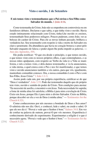 [253]                       Visto e ouvido, 1 de Setembro

         E nós temos visto e testemunhamos que o Pai enviou o Seu Filho como
                            Salvador do mundo. 1 João 4:14.

            Como testemunha de Cristo, João não se empenhou em controvérsia ou em
        fastidiosos debates. Declarou o que sabia, o que tinha visto e ouvido. Havia
        estado intimamente relacionado com Cristo, tinha-Lhe ouvido os ensinos,
        testemunhado Seus poderosos milagres. Poucos puderam, como João, ver as
        belezas do caráter de Cristo. Para ele as trevas tinham passado; brilhava a
        verdadeira luz. Seu testemunho com respeito à vida e morte do Salvador era
        claro e penetrante. Da abundância que havia no coração brotava o amor pelo
        Salvador enquanto ele falava; e poder algum lhe podia impedir as palavras. —
        Atos dos Apóstolos, 555.
            Ele podia testiﬁcar: “O que era desde o princípio, o que temos ouvido,
        o que temos visto com os nossos próprios olhos, o que contemplamos, e as
        nossas mãos apalparam, com respeito ao Verbo da vida (e a Vida se mani-
        festou, e nós a temos visto, e dela damos testemunho, e vo-la anunciamos,
        a vida eterna, a qual estava com o Pai e nos foi manifestada), o que temos
        visto e ouvido anunciamos também a vós outros, para que vós, igualmente,
        mantenhais comunhão conosco. Ora, a nossa comunhão é com o Pai e com
        Seu Filho, Jesus Cristo.” 1 João 1:1-3.
            Assim pode cada um, por sua própria experiência, certiﬁcar-se de que
        “Deus é verdadeiro”. João 3:33. Pode dar testemunho daquilo que ele próprio
        tem visto, ouvido e sentido do poder de Cristo. Tem condições para atestar:
        “Eu necessitei de auxílio, e encontrei-o em Jesus. Toda necessidade foi suprida;
        a fome de minha alma foi satisfeita; a Bíblia é para mim a revelação de Cristo.
        Creio em Jesus, porque Ele é para mim o divino Salvador. Creio na Bíblia,
        porque descobri ser ela a voz de Deus à minha alma.” — Testimonies for the
        Church 8:321.
            Como conheceremos por nós mesmos a bondade de Deus e Seu amor?
        O salmista não nos diz: Ouvi, e conhecei, lede e sabei, ou crede e sabei. O
        que ele nos diz é: “Provai e vede que o Senhor é bom.” Salmos 34:8. Em vez
        de conﬁar na palavra de outrem, provai-O por vós mesmos. Experiência é
        conhecimento derivado do experimento. Experimentar a religião é o que é
        necessário agora. “Provai e vede que o Senhor é bom.” — Testimonies for the
[254]   Church 5:221.




                                              258
 
