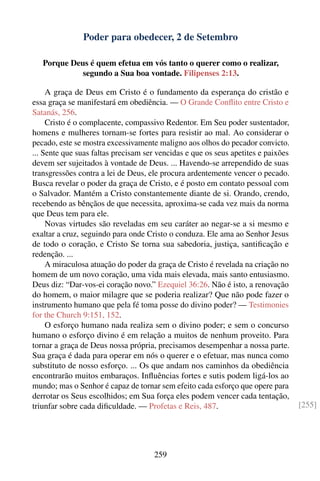 Poder para obedecer, 2 de Setembro

   Porque Deus é quem efetua em vós tanto o querer como o realizar,
             segundo a Sua boa vontade. Filipenses 2:13.

     A graça de Deus em Cristo é o fundamento da esperança do cristão e
essa graça se manifestará em obediência. — O Grande Conﬂito entre Cristo e
Satanás, 256.
     Cristo é o complacente, compassivo Redentor. Em Seu poder sustentador,
homens e mulheres tornam-se fortes para resistir ao mal. Ao considerar o
pecado, este se mostra excessivamente maligno aos olhos do pecador convicto.
... Sente que suas faltas precisam ser vencidas e que os seus apetites e paixões
devem ser sujeitados à vontade de Deus. ... Havendo-se arrependido de suas
transgressões contra a lei de Deus, ele procura ardentemente vencer o pecado.
Busca revelar o poder da graça de Cristo, e é posto em contato pessoal com
o Salvador. Mantém a Cristo constantemente diante de si. Orando, crendo,
recebendo as bênçãos de que necessita, aproxima-se cada vez mais da norma
que Deus tem para ele.
     Novas virtudes são reveladas em seu caráter ao negar-se a si mesmo e
exaltar a cruz, seguindo para onde Cristo o conduza. Ele ama ao Senhor Jesus
de todo o coração, e Cristo Se torna sua sabedoria, justiça, santiﬁcação e
redenção. ...
     A miraculosa atuação do poder da graça de Cristo é revelada na criação no
homem de um novo coração, uma vida mais elevada, mais santo entusiasmo.
Deus diz: “Dar-vos-ei coração novo.” Ezequiel 36:26. Não é isto, a renovação
do homem, o maior milagre que se poderia realizar? Que não pode fazer o
instrumento humano que pela fé toma posse do divino poder? — Testimonies
for the Church 9:151, 152.
     O esforço humano nada realiza sem o divino poder; e sem o concurso
humano o esforço divino é em relação a muitos de nenhum proveito. Para
tornar a graça de Deus nossa própria, precisamos desempenhar a nossa parte.
Sua graça é dada para operar em nós o querer e o efetuar, mas nunca como
substituto de nosso esforço. ... Os que andam nos caminhos da obediência
encontrarão muitos embaraços. Inﬂuências fortes e sutis podem ligá-los ao
mundo; mas o Senhor é capaz de tornar sem efeito cada esforço que opere para
derrotar os Seus escolhidos; em Sua força eles podem vencer cada tentação,
triunfar sobre cada diﬁculdade. — Profetas e Reis, 487.                            [255]




                                     259
 