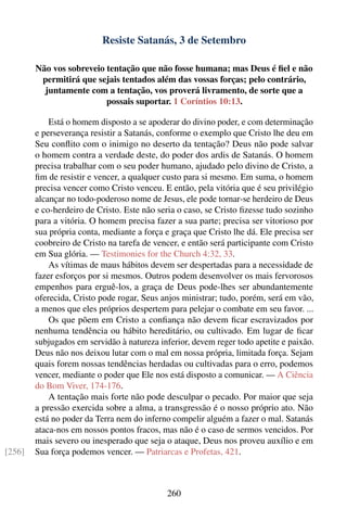 Resiste Satanás, 3 de Setembro

        Não vos sobreveio tentação que não fosse humana; mas Deus é ﬁel e não
         permitirá que sejais tentados além das vossas forças; pelo contrário,
          juntamente com a tentação, vos proverá livramento, de sorte que a
                          possais suportar. 1 Coríntios 10:13.

            Está o homem disposto a se apoderar do divino poder, e com determinação
        e perseverança resistir a Satanás, conforme o exemplo que Cristo lhe deu em
        Seu conﬂito com o inimigo no deserto da tentação? Deus não pode salvar
        o homem contra a verdade deste, do poder dos ardis de Satanás. O homem
        precisa trabalhar com o seu poder humano, ajudado pelo divino de Cristo, a
        ﬁm de resistir e vencer, a qualquer custo para si mesmo. Em suma, o homem
        precisa vencer como Cristo venceu. E então, pela vitória que é seu privilégio
        alcançar no todo-poderoso nome de Jesus, ele pode tornar-se herdeiro de Deus
        e co-herdeiro de Cristo. Este não seria o caso, se Cristo ﬁzesse tudo sozinho
        para a vitória. O homem precisa fazer a sua parte; precisa ser vitorioso por
        sua própria conta, mediante a força e graça que Cristo lhe dá. Ele precisa ser
        coobreiro de Cristo na tarefa de vencer, e então será participante com Cristo
        em Sua glória. — Testimonies for the Church 4:32, 33.
            As vítimas de maus hábitos devem ser despertadas para a necessidade de
        fazer esforços por si mesmos. Outros podem desenvolver os mais fervorosos
        empenhos para erguê-los, a graça de Deus pode-lhes ser abundantemente
        oferecida, Cristo pode rogar, Seus anjos ministrar; tudo, porém, será em vão,
        a menos que eles próprios despertem para pelejar o combate em seu favor. ...
            Os que põem em Cristo a conﬁança não devem ﬁcar escravizados por
        nenhuma tendência ou hábito hereditário, ou cultivado. Em lugar de ﬁcar
        subjugados em servidão à natureza inferior, devem reger todo apetite e paixão.
        Deus não nos deixou lutar com o mal em nossa própria, limitada força. Sejam
        quais forem nossas tendências herdadas ou cultivadas para o erro, podemos
        vencer, mediante o poder que Ele nos está disposto a comunicar. — A Ciência
        do Bom Viver, 174-176.
            A tentação mais forte não pode desculpar o pecado. Por maior que seja
        a pressão exercida sobre a alma, a transgressão é o nosso próprio ato. Não
        está no poder da Terra nem do inferno compelir alguém a fazer o mal. Satanás
        ataca-nos em nossos pontos fracos, mas não é o caso de sermos vencidos. Por
        mais severo ou inesperado que seja o ataque, Deus nos proveu auxílio e em
[256]   Sua força podemos vencer. — Patriarcas e Profetas, 421.



                                            260
 