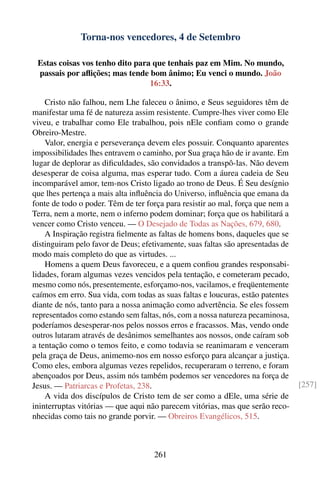 Torna-nos vencedores, 4 de Setembro

 Estas coisas vos tenho dito para que tenhais paz em Mim. No mundo,
 passais por aﬂições; mas tende bom ânimo; Eu venci o mundo. João
                                 16:33.

    Cristo não falhou, nem Lhe faleceu o ânimo, e Seus seguidores têm de
manifestar uma fé de natureza assim resistente. Cumpre-lhes viver como Ele
viveu, e trabalhar como Ele trabalhou, pois nEle conﬁam como o grande
Obreiro-Mestre.
    Valor, energia e perseverança devem eles possuir. Conquanto aparentes
impossibilidades lhes entravem o caminho, por Sua graça hão de ir avante. Em
lugar de deplorar as diﬁculdades, são convidados a transpô-las. Não devem
desesperar de coisa alguma, mas esperar tudo. Com a áurea cadeia de Seu
incomparável amor, tem-nos Cristo ligado ao trono de Deus. É Seu desígnio
que lhes pertença a mais alta inﬂuência do Universo, inﬂuência que emana da
fonte de todo o poder. Têm de ter força para resistir ao mal, força que nem a
Terra, nem a morte, nem o inferno podem dominar; força que os habilitará a
vencer como Cristo venceu. — O Desejado de Todas as Nações, 679, 680.
    A Inspiração registra ﬁelmente as faltas de homens bons, daqueles que se
distinguiram pelo favor de Deus; efetivamente, suas faltas são apresentadas de
modo mais completo do que as virtudes. ...
    Homens a quem Deus favoreceu, e a quem conﬁou grandes responsabi-
lidades, foram algumas vezes vencidos pela tentação, e cometeram pecado,
mesmo como nós, presentemente, esforçamo-nos, vacilamos, e freqüentemente
caímos em erro. Sua vida, com todas as suas faltas e loucuras, estão patentes
diante de nós, tanto para a nossa animação como advertência. Se eles fossem
representados como estando sem faltas, nós, com a nossa natureza pecaminosa,
poderíamos desesperar-nos pelos nossos erros e fracassos. Mas, vendo onde
outros lutaram através de desânimos semelhantes aos nossos, onde caíram sob
a tentação como o temos feito, e como todavia se reanimaram e venceram
pela graça de Deus, animemo-nos em nosso esforço para alcançar a justiça.
Como eles, embora algumas vezes repelidos, recuperaram o terreno, e foram
abençoados por Deus, assim nós também podemos ser vencedores na força de
Jesus. — Patriarcas e Profetas, 238.                                             [257]
    A vida dos discípulos de Cristo tem de ser como a dEle, uma série de
ininterruptas vitórias — que aqui não parecem vitórias, mas que serão reco-
nhecidas como tais no grande porvir. — Obreiros Evangélicos, 515.



                                     261
 