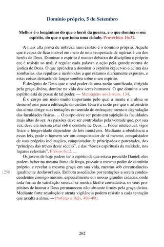 Domínio próprio, 5 de Setembro

         Melhor é o longânimo do que o herói da guerra, e o que domina o seu
             espírito, do que o que toma uma cidade. Provérbios 16:32.

            A mais alta prova de nobreza num cristão é o domínio próprio. Aquele
        que é capaz de ﬁcar imóvel em meio de uma tempestade de injúrias é um dos
        heróis de Deus. Dominar o espírito é manter debaixo de disciplina o próprio
        eu; é resistir ao mal; é regular cada palavra e ação pela grande norma de
        justiça de Deus. O que aprendeu a dominar o espírito erguer-se-á acima das
        zombarias, das repulsas e incômodos a que estamos diariamente expostos, e
        estas coisas deixarão de lançar sombra sobre o seu espírito.
            É desígnio de Deus que o real poder de uma razão santiﬁcada, dirigida
        pela graça divina, domine na vida dos seres humanos. O que domina o seu
        espírito está de posse de tal poder. — Mensagens aos Jovens, 134.
            É o corpo um meio muito importante pelo qual a mente e a alma se
        desenvolvem para a ediﬁcação do caráter. Essa é a razão por que o adversário
        das almas dirige suas tentações no sentido do enfraquecimento e degradação
        das faculdades físicas. ... O corpo deve ser posto em sujeição às faculdades
        mais altas do ser. As paixões deve ser controladas pela vontade que, por sua
        vez, deve ela mesma estar sob o controle de Deus. ... Poder intelectual, vigor
        físico e longevidade dependem de leis imutáveis. Mediante a obediência a
        essas leis, pode o homem ser um conquistador de si mesmo, conquistador
        de suas próprias inclinações, conquistador de principados e potestades, dos
        “príncipes das trevas deste século”, e das “hostes espirituais da maldade, nos
        lugares celestiais”. Efésios 6:12. ...
            Os jovens de hoje podem ter o espírito de que estava possuído Daniel; eles
        podem beber na mesma fonte de força, possuir o mesmo poder de domínio
        próprio, e revelar a mesma graça em sua vida, mesmo sob circunstâncias
[258]   igualmente desfavoráveis. Embora assediados por tentações a serem condes-
        cendentes consigo mesmo, especialmente em nossas grandes cidades, onde
        toda forma de satisfação sensual se mostra fácil e convidativa, os seus pro-
        pósitos de honrar a Deus permanecem não obstante ﬁrmes pela graça divina.
        Mediante forte resolução e atenta vigilância podem resistir a cada tentação
        que assalta a alma. — Profetas e Reis, 488-490.




                                             262
 