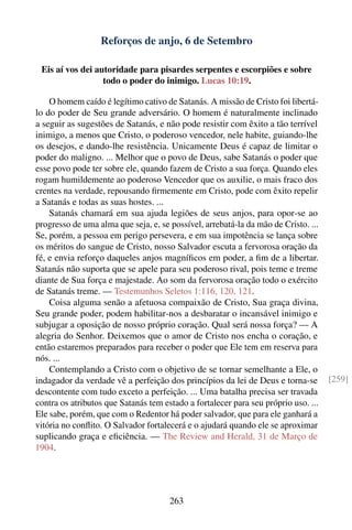 Reforços de anjo, 6 de Setembro

 Eis aí vos dei autoridade para pisardes serpentes e escorpiões e sobre
                  todo o poder do inimigo. Lucas 10:19.

    O homem caído é legítimo cativo de Satanás. A missão de Cristo foi libertá-
lo do poder de Seu grande adversário. O homem é naturalmente inclinado
a seguir as sugestões de Satanás, e não pode resistir com êxito a tão terrível
inimigo, a menos que Cristo, o poderoso vencedor, nele habite, guiando-lhe
os desejos, e dando-lhe resistência. Unicamente Deus é capaz de limitar o
poder do maligno. ... Melhor que o povo de Deus, sabe Satanás o poder que
esse povo pode ter sobre ele, quando fazem de Cristo a sua força. Quando eles
rogam humildemente ao poderoso Vencedor que os auxilie, o mais fraco dos
crentes na verdade, repousando ﬁrmemente em Cristo, pode com êxito repelir
a Satanás e todas as suas hostes. ...
    Satanás chamará em sua ajuda legiões de seus anjos, para opor-se ao
progresso de uma alma que seja, e, se possível, arrebatá-la da mão de Cristo. ...
Se, porém, a pessoa em perigo persevera, e em sua impotência se lança sobre
os méritos do sangue de Cristo, nosso Salvador escuta a fervorosa oração da
fé, e envia reforço daqueles anjos magníﬁcos em poder, a ﬁm de a libertar.
Satanás não suporta que se apele para seu poderoso rival, pois teme e treme
diante de Sua força e majestade. Ao som da fervorosa oração todo o exército
de Satanás treme. — Testemunhos Seletos 1:116, 120, 121.
    Coisa alguma senão a afetuosa compaixão de Cristo, Sua graça divina,
Seu grande poder, podem habilitar-nos a desbaratar o incansável inimigo e
subjugar a oposição de nosso próprio coração. Qual será nossa força? — A
alegria do Senhor. Deixemos que o amor de Cristo nos encha o coração, e
então estaremos preparados para receber o poder que Ele tem em reserva para
nós. ...
    Contemplando a Cristo com o objetivo de se tornar semelhante a Ele, o
indagador da verdade vê a perfeição dos princípios da lei de Deus e torna-se        [259]
descontente com tudo exceto a perfeição. ... Uma batalha precisa ser travada
contra os atributos que Satanás tem estado a fortalecer para seu próprio uso. ...
Ele sabe, porém, que com o Redentor há poder salvador, que para ele ganhará a
vitória no conﬂito. O Salvador fortalecerá e o ajudará quando ele se aproximar
suplicando graça e eﬁciência. — The Review and Herald, 31 de Março de
1904.




                                      263
 