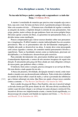 Para disciplinar a mente, 7 de Setembro

         Na tua mão há força e poder; contigo está o engrandecer e a tudo dar
                               força. 1 Crônicas 29:12.

            A mente é constituída de maneira que precisa estar ocupada seja com o
        bem, seja com o mal. Se toma um baixo nível, é geralmente porque é deixada a
        lidar com assuntos triviais. ... O homem tem a faculdade de regular e controlar
        as atuações da mente, e imprimir direção à corrente de seus pensamentos. Isto
        exige, porém, maior esforço do que podemos fazer em nossa própria força.
        Devemos apoiar a mente em Deus, se quisermos ter pensamentos bons, e os
        devidos temas como meditação.
            Poucos compreendem que é dever exercer domínio sobre seus pensamen-
        tos e imaginações. É difícil manter a mente indisciplinada ﬁxa em assuntos
        proveitosos. Mas se os pensamentos não são devidamente empregados, a
        religião não pode se desenvolver na alma. A mente deve estar preocupada
        com coisas sagradas e eternas, do contrário nutrirá pensamentos frívolos e
        superﬁciais. Tanto as faculdades morais como as intelectuais, precisam ser
        disciplinadas, e se fortalecem e desenvolvem pelo exercício.
            Para entender devidamente isto, precisamos lembrar que nosso coração
        é naturalmente depravado, e somos de nós mesmos incapazes de seguir reta
        direção. É unicamente pela graça de Deus aliada aos mais diligentes esforços
        de nossa parte, que podemos obter a vitória. ...
            O intelecto, bem como o coração, precisa consagrar-se ao serviço de Deus.
        Ele tem direito a tudo quanto há em nós. ...
            A busca de prazeres, frivolidade, dissipação mental e moral, estão inun-
        dando o mundo com sua desmoralizante inﬂuência. Todo cristão deve trabalhar
        no sentido de fazer reﬂuir a maré de males, e salvar a juventude das inﬂuências
[260]   que a fariam submergir em ruína. Que Deus nos ajude a forçar nosso caminho
        contra a corrente. — The Review and Herald, 4 de Janeiro de 1881.
            Sem o poder da graça de Deus e Seu Espírito, não nos é possível atingir
        a elevada norma por Ele posta diante de nós. Há uma divina excelência de
        caráter a que devemos chegar; e ao esforçar-nos para alcançar a norma do Céu,
        incentivos divinos nos impulsionarão avante, a mente ﬁcará equilibrada, e o
        desassossego do coração será banido no repouso em Cristo. — The Review
        and Herald, 22 de Setembro de 1891.




                                             264
 