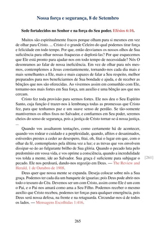 Nossa força e segurança, 8 de Setembro

   Sede fortalecidos no Senhor e na força do Seu poder. Efésios 6:10.

    Muitos são espiritualmente fracos porque olham para si mesmos em vez
de olhar para Cristo. ... Cristo é o grande Celeiro do qual podemos tirar força
e felicidade em todo tempo. Por que, então desviamos os nossos olhos de Sua
suﬁciência para olhar nossas fraquezas e deplorá-las? Por que esquecemos
que Ele está pronto para ajudar-nos em todo tempo de necessidade? Nós O
desonramos ao falar de nossa ineﬁciência. Em vez de olhar para nós mes-
mos, contemplemos a Jesus constantemente, tornando-nos cada dia mais e
mais semelhantes a Ele, mais e mais capazes de falar a Seu respeito, melhor
preparados para nos beneﬁciarmos de Sua bondade e ajuda, e de receber as
bênçãos que nos são oferecidas. Ao vivermos assim em comunhão com Ele,
tornamo-nos mais fortes em Sua força, um auxílio e uma bênção aos que nos
cercam.
    Cristo fez toda provisão para sermos fortes. Ele nos deu o Seu Espírito
Santo, cuja função é trazer-nos à lembrança todas as promessas que Cristo
fez, para que tenhamos paz e um suave senso de perdão. Se tão-somente
mantivermos os olhos ﬁxos no Salvador, e conﬁarmos em Seu poder, seremos
cheios do senso de segurança, pois a justiça de Cristo tornar-se-á nossa justiça.
...
    Quando vos assaltarem tentações, como certamente há de acontecer,
quando vos rodear o cuidado e a perplexidade, quando, aﬂitos e desanimados,
estiverdes prestes a ceder ao desespero, ﬁtai, oh, ﬁtai o lugar em que, com o
olhar da fé, contemplastes pela última vez a luz; e as trevas que vos envolvem
dissipar-se-ão ao fulgurante brilho de Sua glória. Quando o pecado luta pelo
predomínio em vossa vida, e vos oprime a consciência, quando a incredulidade
vos tolda a mente, ide ao Salvador. Sua graça é suﬁciente para subjugar o           [261]
pecado. Ele nos perdoará, dando-nos regozijo em Deus. — The Review and
Herald, 1 de Outubro de 1908.
    Deus quer que nossa mente se expanda. Deseja colocar sobre nós a Sua
graça. Podemos ter cada dia um banquete de iguarias; pois Deus pode abrir-nos
todo o tesouro do Céu. Devemos ser um com Cristo, assim como Ele é um com
o Pai, e o Pai nos amará como ama a Seu Filho. Podemos receber o mesmo
auxílio que Cristo recebeu, podemos ter forças para qualquer emergência, pois
Deus será nossa defesa, na frente e na retaguarda. Circundar-nos-á de todos
os lados. — Mensagens Escolhidas 1:416.



                                      265
 