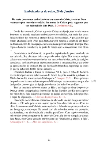 Embaixadores do reino, 20 de Janeiro

 De sorte que somos embaixadores em nome de Cristo, como se Deus
exortasse por nosso intermédio. Em nome de Cristo, pois, rogamos que
              vos reconcilieis com Deus. 2 Coríntios 5:20.

    Desde Sua ascensão, Cristo, a grande Cabeça da igreja, tem levado avante
Sua obra no mundo mediante embaixadores escolhidos, por meio dos quais
fala aos ﬁlhos dos homens, e atende-lhes às necessidades. A posição dos que
foram chamados por Deus para trabalhar por palavra e doutrina em favor
do levantamento de Sua igreja, é de extrema responsabilidade. Cumpre-lhes
rogar, a homens e mulheres, da parte de Cristo, que se reconciliem com Deus.
...
    Os ministros de Cristo são os guardas espirituais do povo conﬁado ao
seu cuidado. Sua obra tem sido comparada a dos vigias. Nos tempos antigos
colocavam-se muitas vezes sentinelas nos muros das cidades, onde, de posições
vantajosas, podiam observar importantes pontos a ser guardados, e dar aviso
da aproximação do inimigo. De sua ﬁdelidade dependia a segurança de todos
os que se achavam dentro dessas cidades. ...
    O Senhor declara a todos os ministros: “A ti, pois, ó ﬁlho do homem,
te constituí por atalaia sobre a casa de Israel; tu, pois, ouvirás a palavra da
Minha boca e lha anunciarás da Minha parte.” Ezequiel 33:7. ... Estas palavras
do profeta declaram a solene responsabilidade que repousa sobre os que são         [22]
designados como vigias da igreja, mordomos dos mistérios de Deus. ...
    Têm os sentinelas sobre os muros de Sião o privilégio de viver tão perto de
Deus, e ser tão susceptíveis às impressões de Seu Espírito, que Ele possa operar
por meio deles, para avisar os pecadores do perigo que correm, indicando-lhes
o lugar de segurança. — Obreiros Evangélicos, 13-15.
    O coração do verdadeiro ministro está cheio do intenso desejo de salvar
almas. ... Ele vela pelas almas como quem deve dar conta delas. Com os
olhos ﬁxos na cruz do Calvário, contemplando o Salvador suspenso, conﬁando
em Sua graça, crendo que Ele estará com ele até o ﬁm, como sua proteção,
sua fortaleza, sua eﬁciência, ele trabalha para Deus. Com rogos e convites,
misturados com a segurança do amor de Deus, ele busca conquistar almas
para Jesus, e no Céu é contado entre os que são “chamados, e eleitos, e ﬁéis”.
Apocalipse 17:14. — Atos dos Apóstolos, 371.




                                      23
 