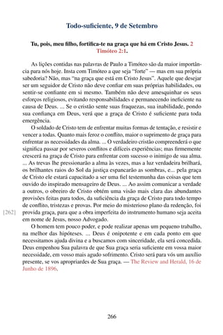 Todo-suﬁciente, 9 de Setembro

           Tu, pois, meu ﬁlho, fortiﬁca-te na graça que há em Cristo Jesus. 2
                                      Timóteo 2:1.

             As lições contidas nas palavras de Paulo a Timóteo são da maior importân-
        cia para nós hoje. Insta com Timóteo a que seja “forte” — mas em sua própria
        sabedoria? Não, mas “na graça que está em Cristo Jesus”. Aquele que desejar
        ser um seguidor de Cristo não deve conﬁar em suas próprias habilidades, ou
        sentir-se conﬁante em si mesmo. Também não deve amesquinhar os seus
        esforços religiosos, evitando responsabilidades e permanecendo ineﬁciente na
        causa de Deus. ... Se o cristão sente suas fraquezas, sua inabilidade, pondo
        sua conﬁança em Deus, verá que a graça de Cristo é suﬁciente para toda
        emergência.
             O soldado de Cristo tem de enfrentar muitas formas de tentação, e resistir e
        vencer a todas. Quanto mais feroz o conﬂito, maior o suprimento de graça para
        enfrentar as necessidades da alma. ... O verdadeiro cristão compreenderá o que
        signiﬁca passar por severos conﬂitos e difíceis experiências; mas ﬁrmemente
        crescerá na graça de Cristo para enfrentar com sucesso o inimigo de sua alma.
        ... As trevas lhe pressionarão a alma às vezes, mas a luz verdadeira brilhará,
        os brilhantes raios do Sol da justiça espancarão as sombras, e... pela graça
        de Cristo ele estará capacitado a ser uma ﬁel testemunha das coisas que tem
        ouvido do inspirado mensageiro de Deus. ... Ao assim comunicar a verdade
        a outros, o obreiro de Cristo obtém uma visão mais clara das abundantes
        provisões feitas para todos, da suﬁciência da graça de Cristo para todo tempo
        de conﬂito, tristezas e provas. Por meio do misterioso plano da redenção, foi
[262]   provida graça, para que a obra imperfeita do instrumento humano seja aceita
        em nome de Jesus, nosso Advogado.
             O homem tem pouco poder, e pode realizar apenas um pequeno trabalho,
        na melhor das hipóteses. ... Deus é onipotente e em cada ponto em que
        necessitamos ajuda divina e a buscamos com sinceridade, ela será concedida.
        Deus empenhou Sua palavra de que Sua graça seria suﬁciente em vossa maior
        necessidade, em vosso mais agudo sofrimento. Cristo será para vós um auxílio
        presente, se vos apropriardes de Sua graça. — The Review and Herald, 16 de
        Junho de 1896.




                                              266
 