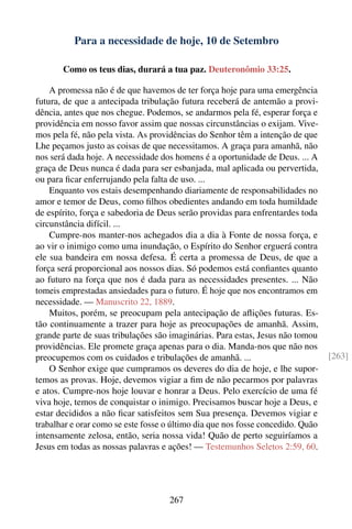Para a necessidade de hoje, 10 de Setembro

       Como os teus dias, durará a tua paz. Deuteronômio 33:25.

    A promessa não é de que havemos de ter força hoje para uma emergência
futura, de que a antecipada tribulação futura receberá de antemão a provi-
dência, antes que nos chegue. Podemos, se andarmos pela fé, esperar força e
providência em nosso favor assim que nossas circunstâncias o exijam. Vive-
mos pela fé, não pela vista. As providências do Senhor têm a intenção de que
Lhe peçamos justo as coisas de que necessitamos. A graça para amanhã, não
nos será dada hoje. A necessidade dos homens é a oportunidade de Deus. ... A
graça de Deus nunca é dada para ser esbanjada, mal aplicada ou pervertida,
ou para ﬁcar enferrujando pela falta de uso. ...
    Enquanto vos estais desempenhando diariamente de responsabilidades no
amor e temor de Deus, como ﬁlhos obedientes andando em toda humildade
de espírito, força e sabedoria de Deus serão providas para enfrentardes toda
circunstância difícil. ...
    Cumpre-nos manter-nos achegados dia a dia à Fonte de nossa força, e
ao vir o inimigo como uma inundação, o Espírito do Senhor erguerá contra
ele sua bandeira em nossa defesa. É certa a promessa de Deus, de que a
força será proporcional aos nossos dias. Só podemos está conﬁantes quanto
ao futuro na força que nos é dada para as necessidades presentes. ... Não
tomeis emprestadas ansiedades para o futuro. É hoje que nos encontramos em
necessidade. — Manuscrito 22, 1889.
    Muitos, porém, se preocupam pela antecipação de aﬂições futuras. Es-
tão continuamente a trazer para hoje as preocupações de amanhã. Assim,
grande parte de suas tribulações são imaginárias. Para estas, Jesus não tomou
providências. Ele promete graça apenas para o dia. Manda-nos que não nos
preocupemos com os cuidados e tribulações de amanhã. ...                         [263]
    O Senhor exige que cumpramos os deveres do dia de hoje, e lhe supor-
temos as provas. Hoje, devemos vigiar a ﬁm de não pecarmos por palavras
e atos. Cumpre-nos hoje louvar e honrar a Deus. Pelo exercício de uma fé
viva hoje, temos de conquistar o inimigo. Precisamos buscar hoje a Deus, e
estar decididos a não ﬁcar satisfeitos sem Sua presença. Devemos vigiar e
trabalhar e orar como se este fosse o último dia que nos fosse concedido. Quão
intensamente zelosa, então, seria nossa vida! Quão de perto seguiríamos a
Jesus em todas as nossas palavras e ações! — Testemunhos Seletos 2:59, 60.




                                     267
 