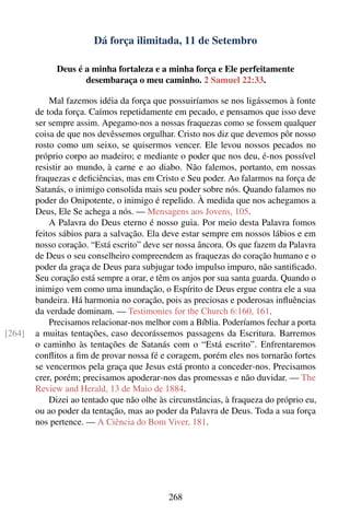 Dá força ilimitada, 11 de Setembro

             Deus é a minha fortaleza e a minha força e Ele perfeitamente
                    desembaraça o meu caminho. 2 Samuel 22:33.

            Mal fazemos idéia da força que possuiríamos se nos ligássemos à fonte
        de toda força. Caímos repetidamente em pecado, e pensamos que isso deve
        ser sempre assim. Apegamo-nos a nossas fraquezas como se fossem qualquer
        coisa de que nos devêssemos orgulhar. Cristo nos diz que devemos pôr nosso
        rosto como um seixo, se quisermos vencer. Ele levou nossos pecados no
        próprio corpo ao madeiro; e mediante o poder que nos deu, é-nos possível
        resistir ao mundo, à carne e ao diabo. Não falemos, portanto, em nossas
        fraquezas e deﬁciências, mas em Cristo e Seu poder. Ao falarmos na força de
        Satanás, o inimigo consolida mais seu poder sobre nós. Quando falamos no
        poder do Onipotente, o inimigo é repelido. À medida que nos achegamos a
        Deus, Ele Se achega a nós. — Mensagens aos Jovens, 105.
            A Palavra do Deus eterno é nosso guia. Por meio desta Palavra fomos
        feitos sábios para a salvação. Ela deve estar sempre em nossos lábios e em
        nosso coração. “Está escrito” deve ser nossa âncora. Os que fazem da Palavra
        de Deus o seu conselheiro compreendem as fraquezas do coração humano e o
        poder da graça de Deus para subjugar todo impulso impuro, não santiﬁcado.
        Seu coração está sempre a orar, e têm os anjos por sua santa guarda. Quando o
        inimigo vem como uma inundação, o Espírito de Deus ergue contra ele a sua
        bandeira. Há harmonia no coração, pois as preciosas e poderosas inﬂuências
        da verdade dominam. — Testimonies for the Church 6:160, 161.
            Precisamos relacionar-nos melhor com a Bíblia. Poderíamos fechar a porta
[264]   a muitas tentações, caso decorássemos passagens da Escritura. Barremos
        o caminho às tentações de Satanás com o “Está escrito”. Enfrentaremos
        conﬂitos a ﬁm de provar nossa fé e coragem, porém eles nos tornarão fortes
        se vencermos pela graça que Jesus está pronto a conceder-nos. Precisamos
        crer, porém; precisamos apoderar-nos das promessas e não duvidar. — The
        Review and Herald, 13 de Maio de 1884.
            Dizei ao tentado que não olhe às circunstâncias, à fraqueza do próprio eu,
        ou ao poder da tentação, mas ao poder da Palavra de Deus. Toda a sua força
        nos pertence. — A Ciência do Bom Viver, 181.




                                            268
 