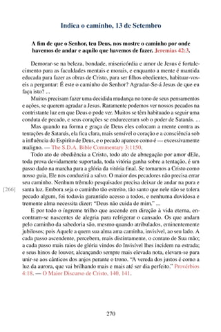 Indica o caminho, 13 de Setembro

            A ﬁm de que o Senhor, teu Deus, nos mostre o caminho por onde
            havemos de andar e aquilo que havemos de fazer. Jeremias 42:3.

            Demorar-se na beleza, bondade, misericórdia e amor de Jesus é fortale-
        cimento para as faculdades mentais e morais, e enquanto a mente é mantida
        educada para fazer as obras de Cristo, para ser ﬁlhos obedientes, habituar-vos-
        eis a perguntar: É este o caminho do Senhor? Agradar-Se-á Jesus de que eu
        faça isto? ...
            Muitos precisam fazer uma decidida mudança no tono de seus pensamentos
        e ações, se querem agradar a Jesus. Raramente podemos ver nossos pecados na
        contristante luz em que Deus o pode ver. Muitos se têm habituado a seguir uma
        conduta de pecado, e seus corações se endureceram sob o poder de Satanás. ...
            Mas quando na forma e graça de Deus eles colocam a mente contra as
        tentações de Satanás, ela ﬁca clara, mais sensível o coração e a consciência sob
        a inﬂuência do Espirito de Deus, e o pecado aparece como é — excessivamente
        maligno. — The S.D.A. Bible Commentary 3:1150.
            Todo ato de obediência a Cristo, todo ato de abnegação por amor dEle,
        toda prova devidamente suportada, toda vitória ganha sobre a tentação, é um
        passo dado na marcha para a glória da vitória ﬁnal. Se tomamos a Cristo como
        nosso guia, Ele nos conduzirá a salvo. O maior dos pecadores não precisa errar
        seu caminho. Nenhum trêmulo pesquisador precisa deixar de andar na pura e
[266]   santa luz. Embora seja o caminho tão estreito, tão santo que nele não se tolera
        pecado algum, foi todavia garantido acesso a todos, e nenhuma duvidosa e
        tremente alma necessita dizer: “Deus não cuida de mim.” ...
            E por todo o íngreme trilho que ascende em direção à vida eterna, en-
        contram-se nascentes de alegria para refrigerar o cansado. Os que andam
        pelo caminho da sabedoria são, mesmo quando atribulados, eminentemente
        jubilosos; pois Aquele a quem sua alma ama caminha, invisível, ao seu lado. A
        cada passo ascendente, percebem, mais distintamente, o contato de Sua mão;
        a cada passo mais raios de glória vindos do Invisível lhes incidem na estrada;
        e seus hinos de louvor, alcançando sempre mais elevada nota, elevam-se para
        unir-se aos cânticos dos anjos perante o trono. “A vereda dos justos é como a
        luz da aurora, que vai brilhando mais e mais até ser dia perfeito.” Provérbios
        4:18. — O Maior Discurso de Cristo, 140, 141.




                                             270
 
