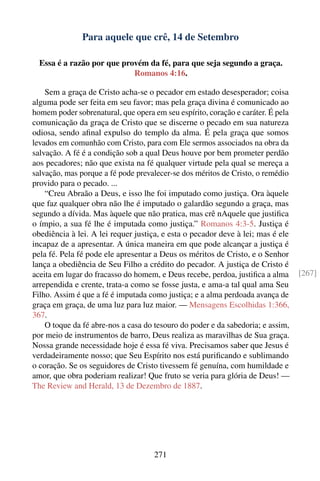 Para aquele que crê, 14 de Setembro

  Essa é a razão por que provém da fé, para que seja segundo a graça.
                            Romanos 4:16.

    Sem a graça de Cristo acha-se o pecador em estado desesperador; coisa
alguma pode ser feita em seu favor; mas pela graça divina é comunicado ao
homem poder sobrenatural, que opera em seu espírito, coração e caráter. É pela
comunicação da graça de Cristo que se discerne o pecado em sua natureza
odiosa, sendo aﬁnal expulso do templo da alma. É pela graça que somos
levados em comunhão com Cristo, para com Ele sermos associados na obra da
salvação. A fé é a condição sob a qual Deus houve por bem prometer perdão
aos pecadores; não que exista na fé qualquer virtude pela qual se mereça a
salvação, mas porque a fé pode prevalecer-se dos méritos de Cristo, o remédio
provido para o pecado. ...
    “Creu Abraão a Deus, e isso lhe foi imputado como justiça. Ora àquele
que faz qualquer obra não lhe é imputado o galardão segundo a graça, mas
segundo a dívida. Mas àquele que não pratica, mas crê nAquele que justiﬁca
o ímpio, a sua fé lhe é imputada como justiça.” Romanos 4:3-5. Justiça é
obediência à lei. A lei requer justiça, e esta o pecador deve à lei; mas é ele
incapaz de a apresentar. A única maneira em que pode alcançar a justiça é
pela fé. Pela fé pode ele apresentar a Deus os méritos de Cristo, e o Senhor
lança a obediência de Seu Filho a crédito do pecador. A justiça de Cristo é
aceita em lugar do fracasso do homem, e Deus recebe, perdoa, justiﬁca a alma     [267]
arrependida e crente, trata-a como se fosse justa, e ama-a tal qual ama Seu
Filho. Assim é que a fé é imputada como justiça; e a alma perdoada avança de
graça em graça, de uma luz para luz maior. — Mensagens Escolhidas 1:366,
367.
    O toque da fé abre-nos a casa do tesouro do poder e da sabedoria; e assim,
por meio de instrumentos de barro, Deus realiza as maravilhas de Sua graça.
Nossa grande necessidade hoje é essa fé viva. Precisamos saber que Jesus é
verdadeiramente nosso; que Seu Espírito nos está puriﬁcando e sublimando
o coração. Se os seguidores de Cristo tivessem fé genuína, com humildade e
amor, que obra poderiam realizar! Que fruto se veria para glória de Deus! —
The Review and Herald, 13 de Dezembro de 1887.




                                    271
 