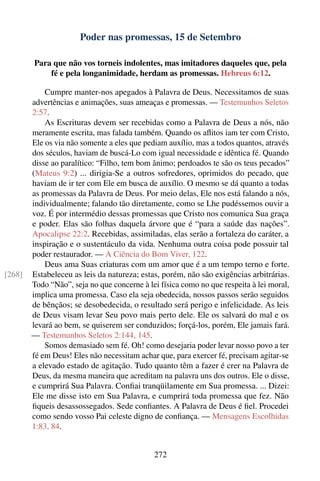 Poder nas promessas, 15 de Setembro

        Para que não vos torneis indolentes, mas imitadores daqueles que, pela
            fé e pela longanimidade, herdam as promessas. Hebreus 6:12.

            Cumpre manter-nos apegados à Palavra de Deus. Necessitamos de suas
        advertências e animações, suas ameaças e promessas. — Testemunhos Seletos
        2:57.
            As Escrituras devem ser recebidas como a Palavra de Deus a nós, não
        meramente escrita, mas falada também. Quando os aﬂitos iam ter com Cristo,
        Ele os via não somente a eles que pediam auxílio, mas a todos quantos, através
        dos séculos, haviam de buscá-Lo com igual necessidade e idêntica fé. Quando
        disse ao paralítico: “Filho, tem bom ânimo; perdoados te são os teus pecados”
        (Mateus 9:2) ... dirigia-Se a outros sofredores, oprimidos do pecado, que
        haviam de ir ter com Ele em busca de auxílio. O mesmo se dá quanto a todas
        as promessas da Palavra de Deus. Por meio delas, Ele nos está falando a nós,
        individualmente; falando tão diretamente, como se Lhe pudéssemos ouvir a
        voz. É por intermédio dessas promessas que Cristo nos comunica Sua graça
        e poder. Elas são folhas daquela árvore que é “para a saúde das nações”.
        Apocalipse 22:2. Recebidas, assimiladas, elas serão a fortaleza do caráter, a
        inspiração e o sustentáculo da vida. Nenhuma outra coisa pode possuir tal
        poder restaurador. — A Ciência do Bom Viver, 122.
            Deus ama Suas criaturas com um amor que é a um tempo terno e forte.
[268]   Estabeleceu as leis da natureza; estas, porém, não são exigências arbitrárias.
        Todo “Não”, seja no que concerne à lei física como no que respeita à lei moral,
        implica uma promessa. Caso ela seja obedecida, nossos passos serão seguidos
        de bênçãos; se desobedecida, o resultado será perigo e infelicidade. As leis
        de Deus visam levar Seu povo mais perto dele. Ele os salvará do mal e os
        levará ao bem, se quiserem ser conduzidos; forçá-los, porém, Ele jamais fará.
        — Testemunhos Seletos 2:144, 145.
            Somos demasiado sem fé. Oh! como desejaria poder levar nosso povo a ter
        fé em Deus! Eles não necessitam achar que, para exercer fé, precisam agitar-se
        a elevado estado de agitação. Tudo quanto têm a fazer é crer na Palavra de
        Deus, da mesma maneira que acreditam na palavra uns dos outros. Ele o disse,
        e cumprirá Sua Palavra. Conﬁai tranqüilamente em Sua promessa. ... Dizei:
        Ele me disse isto em Sua Palavra, e cumprirá toda promessa que fez. Não
        ﬁqueis desassossegados. Sede conﬁantes. A Palavra de Deus é ﬁel. Procedei
        como sendo vosso Pai celeste digno de conﬁança. — Mensagens Escolhidas
        1:83, 84.


                                             272
 