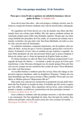 Não com pompa mundana, 16 de Setembro

  Para que a vossa fé não se apoiasse em sabedoria humana e sim no
                    poder de Deus. 1 Coríntios 2:5.

    Jesus devia fazer Sua obra... não com pompa e exibição exterior, mas fa-
lando ao coração dos homens mediante uma vida de misericórdia e abnegação.
...
    Os seguidores de Cristo devem ser a luz do mundo; mas Deus não lhes
manda fazer um esforço para brilhar. Ele não aprova nenhum esforço de
satisfação própria para exibir uma bondade superior. Deseja que sua alma
esteja imbuída dos princípios do Céu; então, ao se porem em contato com o
mundo, revelarão a luz que neles está. Sua ﬁrme ﬁdelidade, em todos os atos
da vida, será um meio de iluminação.
    As exibições mundanas, conquanto imponentes, são de nenhum valor aos
olhos de Deus. Acima do que é visível e temporal, aprecia Ele o invisível e
eterno. O primeiro só tem valor na medida em que exprime o segundo. As
mais belas produções de arte não possuem beleza que se possa comparar à
beleza de caráter, que é o fruto da operação do Espírito Santo na alma. ...
    O esforço humano na obra de Deus terá eﬁciência proporcional à con-
sagrada devoção do obreiro — revelando o poder da graça de Cristo para          [269]
transformar a vida. Devemos distinguir-nos do mundo porque Deus pôs Seu
selo em nós, porque em nós manifesta Seu caráter de amor. Nosso Redentor
nos cobre com Sua justiça.
    Ao escolher homens e mulheres para Seu serviço, Deus não indaga se eles
possuem riquezas mundanas, saber ou eloqüência. Pergunta: “Andam eles em
tanta humildade que lhes possa ensinar o Meu caminho? Posso pôr em seus
lábios as Minhas palavras? Representar-Me-ão?”
    Deus pode usar cada pessoa exatamente na proporção em que pode intro-
duzir-lhe Seu Espírito no templo da alma. O trabalho que Ele aceita é aquele
que Lhe reﬂete a imagem. Seus seguidores devem levar, como credenciais
perante o mundo, as indeléveis características de Seus princípios imortais. —
A Ciência do Bom Viver, 36, 37.
    Jesus conhecia o nenhum valor das pompas terrestres, e não dava atenção
a sua ostentação. Em Sua dignidade de alma, Sua elevação de caráter, Sua
nobreza de princípio, estava Ele muito acima dos vãos costumes do mundo. —
Mensagens Escolhidas 1:259, 260.




                                    273
 