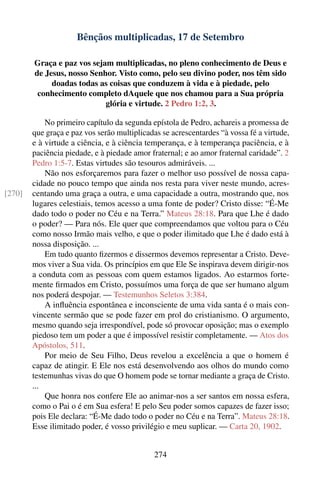 Bênçãos multiplicadas, 17 de Setembro

        Graça e paz vos sejam multiplicadas, no pleno conhecimento de Deus e
        de Jesus, nosso Senhor. Visto como, pelo seu divino poder, nos têm sido
             doadas todas as coisas que conduzem à vida e à piedade, pelo
         conhecimento completo dAquele que nos chamou para a Sua própria
                            glória e virtude. 2 Pedro 1:2, 3.

            No primeiro capítulo da segunda epístola de Pedro, achareis a promessa de
        que graça e paz vos serão multiplicadas se acrescentardes “à vossa fé a virtude,
        e à virtude a ciência, e à ciência temperança, e à temperança paciência, e à
        paciência piedade, e à piedade amor fraternal; e ao amor fraternal caridade”. 2
        Pedro 1:5-7. Estas virtudes são tesouros admiráveis. ...
            Não nos esforçaremos para fazer o melhor uso possível de nossa capa-
        cidade no pouco tempo que ainda nos resta para viver neste mundo, acres-
[270]   centando uma graça a outra, e uma capacidade a outra, mostrando que, nos
        lugares celestiais, temos acesso a uma fonte de poder? Cristo disse: “É-Me
        dado todo o poder no Céu e na Terra.” Mateus 28:18. Para que Lhe é dado
        o poder? — Para nós. Ele quer que compreendamos que voltou para o Céu
        como nosso Irmão mais velho, e que o poder ilimitado que Lhe é dado está à
        nossa disposição. ...
            Em tudo quanto ﬁzermos e dissermos devemos representar a Cristo. Deve-
        mos viver a Sua vida. Os princípios em que Ele Se inspirava devem dirigir-nos
        a conduta com as pessoas com quem estamos ligados. Ao estarmos forte-
        mente ﬁrmados em Cristo, possuímos uma força de que ser humano algum
        nos poderá despojar. — Testemunhos Seletos 3:384.
            A inﬂuência espontânea e inconsciente de uma vida santa é o mais con-
        vincente sermão que se pode fazer em prol do cristianismo. O argumento,
        mesmo quando seja irrespondível, pode só provocar oposição; mas o exemplo
        piedoso tem um poder a que é impossível resistir completamente. — Atos dos
        Apóstolos, 511.
            Por meio de Seu Filho, Deus revelou a excelência a que o homem é
        capaz de atingir. E Ele nos está desenvolvendo aos olhos do mundo como
        testemunhas vivas do que O homem pode se tornar mediante a graça de Cristo.
        ...
            Que honra nos confere Ele ao animar-nos a ser santos em nossa esfera,
        como o Pai o é em Sua esfera! E pelo Seu poder somos capazes de fazer isso;
        pois Ele declara: “É-Me dado todo o poder no Céu e na Terra”. Mateus 28:18.
        Esse ilimitado poder, é vosso privilégio e meu suplicar. — Carta 20, 1902.


                                             274
 