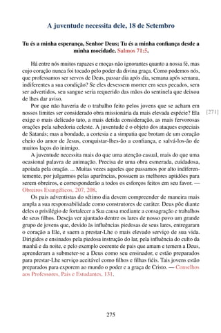 A juventude necessita dele, 18 de Setembro

Tu és a minha esperança, Senhor Deus; Tu és a minha conﬁança desde a
                    minha mocidade. Salmos 71:5.

    Há entre nós muitos rapazes e moças não ignorantes quanto a nossa fé, mas
cujo coração nunca foi tocado pelo poder da divina graça. Como podemos nós,
que professamos ser servos de Deus, passar dia após dia, semana após semana,
indiferentes a sua condição? Se eles devessem morrer em seus pecados, sem
ser advertidos, seu sangue seria requerido das mãos do sentinela que deixou
de lhes dar aviso.
    Por que não haveria de o trabalho feito pelos jovens que se acham em
nossos limites ser considerado obra missionária da mais elevada espécie? Ela      [271]
exige o mais delicado tato, a mais detida consideração, as mais fervorosas
orações pela sabedoria celeste. A juventude é o objeto dos ataques especiais
de Satanás; mas a bondade, a cortesia e a simpatia que brotam de um coração
cheio do amor de Jesus, conquistar-lhes-ão a conﬁança, e salvá-los-ão de
muitos laços do inimigo.
    A juventude necessita mais do que uma atenção casual, mais do que uma
ocasional palavra de animação. Precisa de uma obra esmerada, cuidadosa,
apoiada pela oração. ... Muitas vezes aqueles que passamos por alto indiferen-
temente, por julgarmos pelas aparências, possuem as melhores aptidões para
serem obreiros, e corresponderão a todos os esforços feitos em seu favor. —
Obreiros Evangélicos, 207, 208.
    Os pais adventistas do sétimo dia devem compreender de maneira mais
ampla a sua responsabilidade como construtores de caráter. Deus põe diante
deles o privilégio de fortalecer a Sua causa mediante a consagração e trabalhos
de seus ﬁlhos. Deseja ver ajuntado dentre os lares de nosso povo um grande
grupo de jovens que, devido às inﬂuências piedosas de seus lares, entregaram
o coração a Ele, e saem a prestar-Lhe o mais elevado serviço de sua vida.
Dirigidos e ensinados pela piedosa instrução do lar, pela inﬂuência do culto da
manhã e da noite, e pelo exemplo coerente de pais que amam e temem a Deus,
aprenderam a submeter-se a Deus como seu ensinador, e estão preparados
para prestar-Lhe serviço aceitável como ﬁlhos e ﬁlhas ﬁéis. Tais jovens estão
preparados para exporem ao mundo o poder e a graça de Cristo. — Conselhos
aos Professores, Pais e Estudantes, 131.




                                     275
 