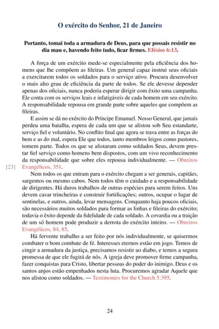 O exército do Senhor, 21 de Janeiro

       Portanto, tomai toda a armadura de Deus, para que possais resistir no
              dia mau e, havendo feito tudo, ﬁcar ﬁrmes. Efésios 6:13.

           A força de um exército mede-se especialmente pela eﬁciência dos ho-
       mens que lhe compõem as ﬁleiras. Um general capaz instrui seus oﬁciais
       a exercitarem todos os soldados para o serviço ativo. Procura desenvolver
       o mais alto grau de eﬁciência da parte de todos. Se ele devesse depender
       apenas dos oﬁciais, nunca poderia esperar dirigir com êxito uma campanha.
       Ele conta com os serviços leais e infatigáveis de cada homem em seu exército.
       A responsabilidade repousa em grande parte sobre aqueles que compõem as
       ﬁleiras.
           E assim se dá no exército do Príncipe Emanuel. Nosso General, que jamais
       perdeu uma batalha, espera de cada um que se alistou sob Seu estandarte,
       serviço ﬁel e voluntário. No conﬂito ﬁnal que agora se trava entre as forças do
       bem e as do mal, espera Ele que todos, tanto membros leigos como pastores,
       tomem parte. Todos os que se alistaram como soldados Seus, devem pres-
       tar ﬁel serviço como homens bem dispostos, com um vivo reconhecimento
       da responsabilidade que sobre eles repousa individualmente. — Obreiros
[23]   Evangélicos, 351.
           Nem todos os que entram para o exército chegam a ser generais, capitães,
       sargentos ou mesmo cabos. Nem todos têm o cuidado e a responsabilidade
       de dirigentes. Há duros trabalhos de outras espécies para serem feitos. Uns
       devem cavar trincheiras e construir fortiﬁcações; outros, ocupar o lugar de
       sentinelas, e outros, ainda, levar mensagens. Conquanto haja poucos oﬁciais,
       são necessários muitos soldados para formar as linhas e ﬁleiras do exército;
       todavia o êxito depende da ﬁdelidade de cada soldado. A covardia ou a traição
       de um só homem pode produzir a derrota do exército inteiro. — Obreiros
       Evangélicos, 84, 85.
           Há fervente trabalho a ser feito por nós individualmente, se quisermos
       combater o bom combate de fé. Interesses eternos estão em jogo. Temos de
       cingir a armadura da justiça, precisamos resistir ao diabo, e temos a segura
       promessa de que ele fugirá de nós. A igreja deve promover ﬁrme campanha,
       fazer conquistas para Cristo, libertar pessoas do poder do inimigo. Deus e os
       santos anjos estão empenhados nesta luta. Procuremos agradar Aquele que
       nos alistou como soldados. — Testimonies for the Church 5:395.




                                             24
 