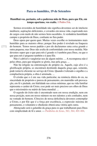 Para os humildes, 19 de Setembro

        Humilhai-vos, portanto, sob a poderosa mão de Deus, para que Ele, em
                       tempo oportuno, vos exalte. 1 Pedro 5:6.

            Sermos revestidos de humildade não signiﬁca devermos ser de intelecto
        medíocre, aspirações deﬁcientes, e covardes em nossa vida, esquivando-nos
        de cargos com medo de não sermos bem-sucedidos. A verdadeira humildade
        cumpre o propósito de Deus, conﬁante no Seu poder.
            Deus opera por quem quer. Muitas vezes escolhe os instrumentos mais
        humildes para as maiores obras; porque Seu poder é revelado na fraqueza
[272]   do homem. Temos nosso padrão e por ele declaramos uma coisa grande e
        outra pequena; mas Deus não avalia de conformidade com nossa medida. Não
        devemos supor que o que para nós é grande o é também para Deus, ou que o
        que para nós é pequeno também o é para Ele.
            Não é cabível o vangloriar-nos de algum mérito. ... A recompensa não é
        pelas obras, para que ninguém se glorie, mas pela graça. ...
            Não há religião na entronização do próprio eu. Aquele, cujo alvo é a
        gloriﬁcação própria, se encontrará destituído daquela graça que, somente,
        pode torná-lo eﬁciente no serviço de Cristo. Quando é tolerado o orgulho e a
        complacência própria, a obra é arruinada. ...
            O cristão que o é em sua vida particular, na renúncia diária do eu, na
        sinceridade de propósito e pureza de pensamento, em mansidão sob provoca-
        ção, em fé e piedade, em ﬁdelidade nas coisas mínimas, que na vida familiar
        representa o caráter de Cristo, esse pode ser mais precioso aos olhos de Deus
        que o missionário ou mártir de fama mundial. ...
            O segredo do êxito não é encontrado nem em nossa erudição, nem em
        nossa posição, nem em nosso número ou nos talentos a nós conﬁados, nem
        na vontade do homem. Cônscios de nossa deﬁciência devemos contemplar
        a Cristo, e por Ele que é a força por excelência, a expressão máxima do
        pensamento, o voluntário e obediente obterá uma vitória após outra.
            Abençoado será o galardão da graça para os que trabalharam para Deus
        com simplicidade de fé e amor. — Parábolas de Jesus, 363, 364, 401-404.




                                            276
 