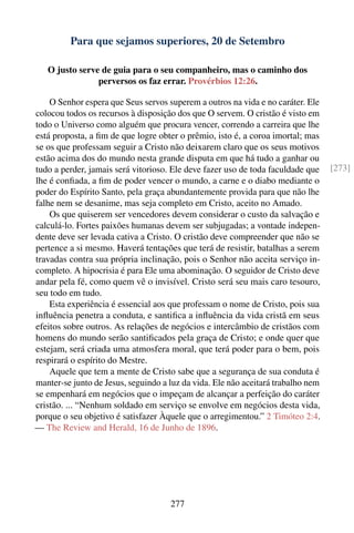 Para que sejamos superiores, 20 de Setembro

   O justo serve de guia para o seu companheiro, mas o caminho dos
                perversos os faz errar. Provérbios 12:26.

    O Senhor espera que Seus servos superem a outros na vida e no caráter. Ele
colocou todos os recursos à disposição dos que O servem. O cristão é visto em
todo o Universo como alguém que procura vencer, correndo a carreira que lhe
está proposta, a ﬁm de que logre obter o prêmio, isto é, a coroa imortal; mas
se os que professam seguir a Cristo não deixarem claro que os seus motivos
estão acima dos do mundo nesta grande disputa em que há tudo a ganhar ou
tudo a perder, jamais será vitorioso. Ele deve fazer uso de toda faculdade que    [273]
lhe é conﬁada, a ﬁm de poder vencer o mundo, a carne e o diabo mediante o
poder do Espírito Santo, pela graça abundantemente provida para que não lhe
falhe nem se desanime, mas seja completo em Cristo, aceito no Amado.
    Os que quiserem ser vencedores devem considerar o custo da salvação e
calculá-lo. Fortes paixões humanas devem ser subjugadas; a vontade indepen-
dente deve ser levada cativa a Cristo. O cristão deve compreender que não se
pertence a si mesmo. Haverá tentações que terá de resistir, batalhas a serem
travadas contra sua própria inclinação, pois o Senhor não aceita serviço in-
completo. A hipocrisia é para Ele uma abominação. O seguidor de Cristo deve
andar pela fé, como quem vê o invisível. Cristo será seu mais caro tesouro,
seu todo em tudo.
    Esta experiência é essencial aos que professam o nome de Cristo, pois sua
inﬂuência penetra a conduta, e santiﬁca a inﬂuência da vida cristã em seus
efeitos sobre outros. As relações de negócios e intercâmbio de cristãos com
homens do mundo serão santiﬁcados pela graça de Cristo; e onde quer que
estejam, será criada uma atmosfera moral, que terá poder para o bem, pois
respirará o espírito do Mestre.
    Aquele que tem a mente de Cristo sabe que a segurança de sua conduta é
manter-se junto de Jesus, seguindo a luz da vida. Ele não aceitará trabalho nem
se empenhará em negócios que o impeçam de alcançar a perfeição do caráter
cristão. ... “Nenhum soldado em serviço se envolve em negócios desta vida,
porque o seu objetivo é satisfazer Àquele que o arregimentou.” 2 Timóteo 2:4.
— The Review and Herald, 16 de Junho de 1896.




                                     277
 