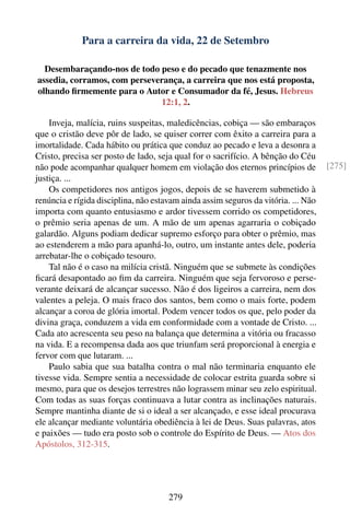 Para a carreira da vida, 22 de Setembro

  Desembaraçando-nos de todo peso e do pecado que tenazmente nos
assedia, corramos, com perseverança, a carreira que nos está proposta,
olhando ﬁrmemente para o Autor e Consumador da fé, Jesus. Hebreus
                              12:1, 2.

    Inveja, malícia, ruins suspeitas, maledicências, cobiça — são embaraços
que o cristão deve pôr de lado, se quiser correr com êxito a carreira para a
imortalidade. Cada hábito ou prática que conduz ao pecado e leva a desonra a
Cristo, precisa ser posto de lado, seja qual for o sacrifício. A bênção do Céu
não pode acompanhar qualquer homem em violação dos eternos princípios de            [275]
justiça. ...
    Os competidores nos antigos jogos, depois de se haverem submetido à
renúncia e rígida disciplina, não estavam ainda assim seguros da vitória. ... Não
importa com quanto entusiasmo e ardor tivessem corrido os competidores,
o prêmio seria apenas de um. A mão de um apenas agarraria o cobiçado
galardão. Alguns podiam dedicar supremo esforço para obter o prêmio, mas
ao estenderem a mão para apanhá-lo, outro, um instante antes dele, poderia
arrebatar-lhe o cobiçado tesouro.
    Tal não é o caso na milícia cristã. Ninguém que se submete às condições
ﬁcará desapontado ao ﬁm da carreira. Ninguém que seja fervoroso e perse-
verante deixará de alcançar sucesso. Não é dos ligeiros a carreira, nem dos
valentes a peleja. O mais fraco dos santos, bem como o mais forte, podem
alcançar a coroa de glória imortal. Podem vencer todos os que, pelo poder da
divina graça, conduzem a vida em conformidade com a vontade de Cristo. ...
Cada ato acrescenta seu peso na balança que determina a vitória ou fracasso
na vida. E a recompensa dada aos que triunfam será proporcional à energia e
fervor com que lutaram. ...
    Paulo sabia que sua batalha contra o mal não terminaria enquanto ele
tivesse vida. Sempre sentia a necessidade de colocar estrita guarda sobre si
mesmo, para que os desejos terrestres não lograssem minar seu zelo espiritual.
Com todas as suas forças continuava a lutar contra as inclinações naturais.
Sempre mantinha diante de si o ideal a ser alcançado, e esse ideal procurava
ele alcançar mediante voluntária obediência à lei de Deus. Suas palavras, atos
e paixões — tudo era posto sob o controle do Espírito de Deus. — Atos dos
Apóstolos, 312-315.




                                      279
 