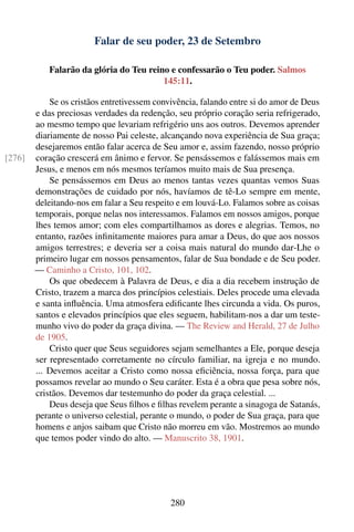 Falar de seu poder, 23 de Setembro

           Falarão da glória do Teu reino e confessarão o Teu poder. Salmos
                                        145:11.

            Se os cristãos entretivessem convivência, falando entre si do amor de Deus
        e das preciosas verdades da redenção, seu próprio coração seria refrigerado,
        ao mesmo tempo que levariam refrigério uns aos outros. Devemos aprender
        diariamente de nosso Pai celeste, alcançando nova experiência de Sua graça;
        desejaremos então falar acerca de Seu amor e, assim fazendo, nosso próprio
[276]   coração crescerá em ânimo e fervor. Se pensássemos e falássemos mais em
        Jesus, e menos em nós mesmos teríamos muito mais de Sua presença.
            Se pensássemos em Deus ao menos tantas vezes quantas vemos Suas
        demonstrações de cuidado por nós, havíamos de tê-Lo sempre em mente,
        deleitando-nos em falar a Seu respeito e em louvá-Lo. Falamos sobre as coisas
        temporais, porque nelas nos interessamos. Falamos em nossos amigos, porque
        lhes temos amor; com eles compartilhamos as dores e alegrias. Temos, no
        entanto, razões inﬁnitamente maiores para amar a Deus, do que aos nossos
        amigos terrestres; e deveria ser a coisa mais natural do mundo dar-Lhe o
        primeiro lugar em nossos pensamentos, falar de Sua bondade e de Seu poder.
        — Caminho a Cristo, 101, 102.
            Os que obedecem à Palavra de Deus, e dia a dia recebem instrução de
        Cristo, trazem a marca dos princípios celestiais. Deles procede uma elevada
        e santa inﬂuência. Uma atmosfera ediﬁcante lhes circunda a vida. Os puros,
        santos e elevados princípios que eles seguem, habilitam-nos a dar um teste-
        munho vivo do poder da graça divina. — The Review and Herald, 27 de Julho
        de 1905.
            Cristo quer que Seus seguidores sejam semelhantes a Ele, porque deseja
        ser representado corretamente no círculo familiar, na igreja e no mundo.
        ... Devemos aceitar a Cristo como nossa eﬁciência, nossa força, para que
        possamos revelar ao mundo o Seu caráter. Esta é a obra que pesa sobre nós,
        cristãos. Devemos dar testemunho do poder da graça celestial. ...
            Deus deseja que Seus ﬁlhos e ﬁlhas revelem perante a sinagoga de Satanás,
        perante o universo celestial, perante o mundo, o poder de Sua graça, para que
        homens e anjos saibam que Cristo não morreu em vão. Mostremos ao mundo
        que temos poder vindo do alto. — Manuscrito 38, 1901.




                                             280
 