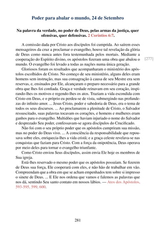 Poder para abalar o mundo, 24 de Setembro

Na palavra da verdade, no poder de Deus, pelas armas da justiça, quer
             ofensivas, quer defensivas. 2 Coríntios 6:7.

    A comissão dada por Cristo aos discípulos foi cumprida. Ao saírem esses
mensageiros da cruz a proclamar o evangelho, houve tal revelação da glória
de Deus como nunca antes fora testemunhada pelos mortais. Mediante a
cooperação do Espírito divino, os apóstolos ﬁzeram uma obra que abalou o            [277]
mundo. O evangelho foi levado a todas as nações numa única geração.
    Gloriosos foram os resultados que acompanharam o ministério dos após-
tolos escolhidos de Cristo. No começo de seu ministério, alguns deles eram
homens sem instrução, mas sua consagração à causa de seu Mestre era sem
reservas, e, ensinados por Ele, alcançaram o preparo necessário para a grande
obra que lhes foi conﬁada. Graça e verdade reinavam em seu coração, inspi-
rando-lhes os motivos e regendo-lhes os atos. Traziam a vida escondida com
Cristo em Deus, e o próprio eu perdeu-se de vista, submergindo nas profunde-
zas do inﬁnito amor. ... Jesus Cristo, poder e sabedoria de Deus, era o tema de
todos os seus discursos. ... Ao proclamarem a plenitude de Cristo, o Salvador
ressuscitado, suas palavras tocavam os corações, e homens e mulheres eram
ganhos para o evangelho. Multidões que haviam injuriado o nome do Salvador
e desprezado Seu poder, confessavam-se agora discípulos do Cruciﬁcado.
    Não foi com o seu próprio poder que os apóstolos cumpriram sua missão,
mas no poder do Deus vivo. ... A consciência da responsabilidade que repou-
sava sobre eles, enriquecia-lhes a vida cristã; e a graça celeste revelava-se nas
conquistas que faziam para Cristo. Com a força da onipotência, Deus operava
por meio deles para tornar o evangelho triunfante.
    Como Cristo enviou Seus discípulos, assim envia Ele hoje os membros de
Sua igreja.
    Está-lhes reservado o mesmo poder que os apóstolos possuíam. Se ﬁzerem
de Deus sua força, Ele cooperará com eles, e não hão de trabalhar em vão.
Compreendam que a obra em que se acham empenhados tem sobre si impresso
o sinete de Deus. ... E Ele nos ordena que vamos e falemos as palavras que
nos dá, sentindo Seu santo contato em nossos lábios. — Atos dos Apóstolos,
593-595, 599, 600.




                                      281
 