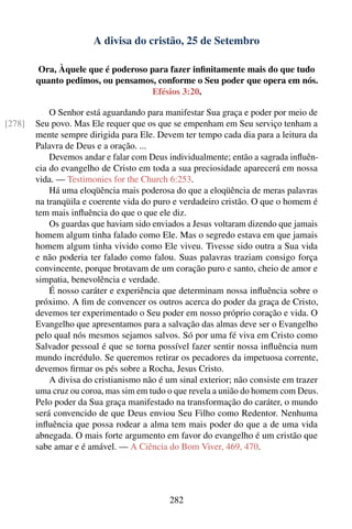 A divisa do cristão, 25 de Setembro

        Ora, Àquele que é poderoso para fazer inﬁnitamente mais do que tudo
        quanto pedimos, ou pensamos, conforme o Seu poder que opera em nós.
                                   Efésios 3:20.

            O Senhor está aguardando para manifestar Sua graça e poder por meio de
[278]   Seu povo. Mas Ele requer que os que se empenham em Seu serviço tenham a
        mente sempre dirigida para Ele. Devem ter tempo cada dia para a leitura da
        Palavra de Deus e a oração. ...
            Devemos andar e falar com Deus individualmente; então a sagrada inﬂuên-
        cia do evangelho de Cristo em toda a sua preciosidade aparecerá em nossa
        vida. — Testimonies for the Church 6:253.
            Há uma eloqüência mais poderosa do que a eloqüência de meras palavras
        na tranqüila e coerente vida do puro e verdadeiro cristão. O que o homem é
        tem mais inﬂuência do que o que ele diz.
            Os guardas que haviam sido enviados a Jesus voltaram dizendo que jamais
        homem algum tinha falado como Ele. Mas o segredo estava em que jamais
        homem algum tinha vivido como Ele viveu. Tivesse sido outra a Sua vida
        e não poderia ter falado como falou. Suas palavras traziam consigo força
        convincente, porque brotavam de um coração puro e santo, cheio de amor e
        simpatia, benevolência e verdade.
            É nosso caráter e experiência que determinam nossa inﬂuência sobre o
        próximo. A ﬁm de convencer os outros acerca do poder da graça de Cristo,
        devemos ter experimentado o Seu poder em nosso próprio coração e vida. O
        Evangelho que apresentamos para a salvação das almas deve ser o Evangelho
        pelo qual nós mesmos sejamos salvos. Só por uma fé viva em Cristo como
        Salvador pessoal é que se torna possível fazer sentir nossa inﬂuência num
        mundo incrédulo. Se queremos retirar os pecadores da impetuosa corrente,
        devemos ﬁrmar os pés sobre a Rocha, Jesus Cristo.
            A divisa do cristianismo não é um sinal exterior; não consiste em trazer
        uma cruz ou coroa, mas sim em tudo o que revela a união do homem com Deus.
        Pelo poder da Sua graça manifestado na transformação do caráter, o mundo
        será convencido de que Deus enviou Seu Filho como Redentor. Nenhuma
        inﬂuência que possa rodear a alma tem mais poder do que a de uma vida
        abnegada. O mais forte argumento em favor do evangelho é um cristão que
        sabe amar e é amável. — A Ciência do Bom Viver, 469, 470.




                                            282
 