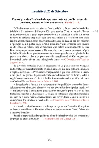 Irresistível, 26 de Setembro

  Como é grande a Tua bondade, que reservaste aos que Te temem, da
        qual usas, perante os ﬁlhos dos homens. Salmos 31:19.

    O Senhor nos chama a confessar Sua bondade. ... Nossa conﬁssão de Sua
ﬁdelidade é o meio escolhido pelo Céu para revelar Cristo ao mundo. Temos         [279]
de reconhecer-Lhe a graça segundo nos é dada a conhecer através dos santos
homens da antiguidade; mas o que será mais eﬁcaz é o testemunho de nossa
própria experiência. Somos testemunhas de Deus, ao revelar em nós mesmos
a operação de um poder que é divino. Cada indivíduo tem uma vida diversa
da de todos os outros, uma experiência que difere essencialmente da sua.
Deus deseja que nosso louvor a Ele ascenda, com o cunho de nossa própria
individualidade. Esses preciosos reconhecimentos para louvor da glória de Sua
graça, quando corroborados por uma vida semelhante à de Cristo, possuem
irresistível poder, eﬁcaz para salvação de almas. — O Desejado de Todas as
Nações, 347.
    Se devemos confessar a Cristo, precisamos tê-Lo para confessar. Ninguém
pode confessar verdadeiramente a Cristo a menos que nele estejam a mente e
o espírito de Cristo. ... Precisamos compreender o que seja confessar a Cristo,
e em que O negamos. É possível confessar a Cristo com os lábios, todavia
negá-Lo com as obras. Os frutos do Espírito manifestados na vida, são uma
conﬁssão dEle. — Testemunhos Seletos 1:101.
    A integridade, a ﬁrmeza e a perseverança são qualidades que todos devem
zelosamente cultivar; pois elas revestem seu possuidor de um poder irresistível
— um poder que o torna forte para fazer o bem, forte para resistir ao mal,
forte para suportar a adversidade. ... os que se colocaram incondicionalmente
ao lado de Cristo permanecerão ﬁrmes em favor daquilo que a razão e a
consciência lhes indica ser o direito. — Conselhos aos Professores, Pais e
Estudantes, 226.
    A vida do verdadeiro crente revela a presença de um Salvador. O seguidor
de Jesus é semelhante a Ele no espírito e no temperamento. Como Cristo, ele
é manso e humilde.
    Sua fé atua por caridade e puriﬁca a alma. Sua inteira vida é um testemunho
do poder da graça de Cristo. — Testimonies for the Church 7:67.




                                     283
 