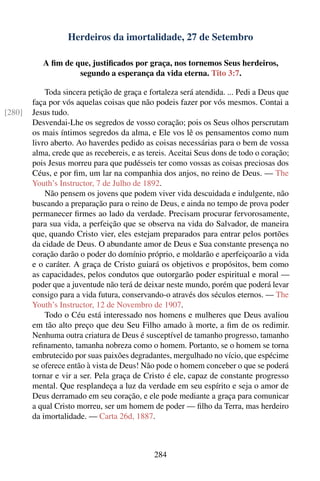 Herdeiros da imortalidade, 27 de Setembro

           A ﬁm de que, justiﬁcados por graça, nos tornemos Seus herdeiros,
                    segundo a esperança da vida eterna. Tito 3:7.

            Toda sincera petição de graça e fortaleza será atendida. ... Pedi a Deus que
        faça por vós aquelas coisas que não podeis fazer por vós mesmos. Contai a
[280]   Jesus tudo.
        Desvendai-Lhe os segredos de vosso coração; pois os Seus olhos perscrutam
        os mais íntimos segredos da alma, e Ele vos lê os pensamentos como num
        livro aberto. Ao haverdes pedido as coisas necessárias para o bem de vossa
        alma, crede que as recebereis, e as tereis. Aceitai Seus dons de todo o coração;
        pois Jesus morreu para que pudésseis ter como vossas as coisas preciosas dos
        Céus, e por ﬁm, um lar na companhia dos anjos, no reino de Deus. — The
        Youth’s Instructor, 7 de Julho de 1892.
            Não pensem os jovens que podem viver vida descuidada e indulgente, não
        buscando a preparação para o reino de Deus, e ainda no tempo de prova poder
        permanecer ﬁrmes ao lado da verdade. Precisam procurar fervorosamente,
        para sua vida, a perfeição que se observa na vida do Salvador, de maneira
        que, quando Cristo vier, eles estejam preparados para entrar pelos portões
        da cidade de Deus. O abundante amor de Deus e Sua constante presença no
        coração darão o poder do domínio próprio, e moldarão e aperfeiçoarão a vida
        e o caráter. A graça de Cristo guiará os objetivos e propósitos, bem como
        as capacidades, pelos condutos que outorgarão poder espiritual e moral —
        poder que a juventude não terá de deixar neste mundo, porém que poderá levar
        consigo para a vida futura, conservando-o através dos séculos eternos. — The
        Youth’s Instructor, 12 de Novembro de 1907.
            Todo o Céu está interessado nos homens e mulheres que Deus avaliou
        em tão alto preço que deu Seu Filho amado à morte, a ﬁm de os redimir.
        Nenhuma outra criatura de Deus é susceptível de tamanho progresso, tamanho
        reﬁnamento, tamanha nobreza como o homem. Portanto, se o homem se torna
        embrutecido por suas paixões degradantes, mergulhado no vício, que espécime
        se oferece então à vista de Deus! Não pode o homem conceber o que se poderá
        tornar e vir a ser. Pela graça de Cristo é ele, capaz de constante progresso
        mental. Que resplandeça a luz da verdade em seu espírito e seja o amor de
        Deus derramado em seu coração, e ele pode mediante a graça para comunicar
        a qual Cristo morreu, ser um homem de poder — ﬁlho da Terra, mas herdeiro
        da imortalidade. — Carta 26d, 1887.



                                             284
 