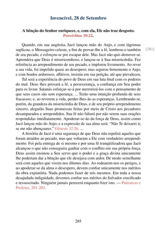 Invencível, 28 de Setembro

    A bênção do Senhor enriquece, e, com ela, Ele não traz desgosto.
                         Provérbios 10:22.

    Quando, em sua angústia, Jacó lançou mão do Anjo, e com lágrimas
suplicou, o Mensageiro celeste, a ﬁm de provar-lhe a fé, lembrou-o também        [281]
de seu pecado, e esforçou-se por escapar dele. Mas Jacó não quis demover-se.
Aprendera que Deus é misericordioso, e lançou-se à Sua misericórdia. Fez
referência ao arrependimento de seu pecado, e implorou livramento. Ao rever
a sua vida, foi impelido quase ao desespero; mas segurou ﬁrmemente o Anjo,
e com brados ardorosos, aﬂitivos, insistiu em sua petição, até que prevaleceu.
    Tal será a experiência do povo de Deus em sua luta ﬁnal com os poderes
do mal. Deus lhes provará a fé, a perseverança, a conﬁança em Seu poder
para os livrar. Satanás esforçar-se-á por aterrorizá-los com o pensamento de
que seus casos são sem esperança. ... Terão uma intuição profunda de seus
fracassos; e, ao reverem a vida, perder-lhes-ão as esperanças. Lembrando-se,
porém, da grandeza da misericórdia de Deus, e de seu próprio arrependimento
sincero, alegarão Suas promessas feitas por meio de Cristo aos pecadores
desamparados e arrependidos. Sua fé não faltará por não serem suas orações
respondidas imediatamente. Apoderar-se-ão da força de Deus, assim como
Jacó lançou mão do Anjo; e a expressão de sua alma será: “Não Te deixarei ir,
se me não abençoares.” Gênesis 32:26. ...
    A história de Jacó é uma segurança de que Deus não repelirá aqueles que
foram atraídos ao pecado, mas que voltaram a Ele com verdadeiro arrependi-
mento. Foi pela entrega de si mesmo e por uma fé tranqüilizadora que Jacó
alcançou o que não conseguira ganhar com o conﬂito em sua própria força.
Deus assim ensinou a Seu servo que o poder e a graça divina unicamente
lhe poderiam dar a bênção que ele desejava com ardor. De modo semelhante
será com aqueles que vivem nos últimos dias. Ao rodearem-nos os perigos, e
ao apoderar-se da alma o desespero, devem conﬁar unicamente nos méritos
da obra expiatória. Nada podemos fazer de nós mesmos. Em toda a nossa
desajudada indignidade, devemos conﬁar nos méritos do Salvador cruciﬁcado
e ressuscitado. Ninguém jamais perecerá enquanto ﬁzer isto. — Patriarcas e
Profetas, 201-203.




                                     285
 