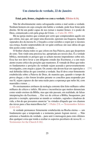 Um cinturão de verdade, 22 de Janeiro

      Estai, pois, ﬁrmes, cingindo-vos com a verdade. Efésios 6:14.

    Não há absolutamente outra salvaguarda contra o mal senão a verdade.
Nenhum homem em cujo coração não habite a verdade, pode ﬁcar ﬁrme pelo
direito. Só há um poder capaz de nos tornar e manter ﬁrmes: é o poder de
Deus, comunicado a nós pela graça de Cristo. — Carta 20, 1903.
    Há na igreja muitos que contam por certo que compreendem aquilo em
que crêem, mas que, até surgir uma discussão, ignoram sua fraqueza. Quando
separados dos da mesma fé, e forçados a estar sozinhos e expor por si mesmos
sua crença, ﬁcarão surpreendidos de ver quão confusas são suas idéias do que
têm aceito como verdade. ...
    O Senhor chama todos os que crêem em Sua Palavra, para que despertem
do sono. Tem vindo uma preciosa luz, apropriada aos nossos dias. É a verdade
bíblica, mostrando os perigos que se acham mesmo impendentes sobre nós.
Essa luz nos deve levar a um diligente estudo das Escrituras, e a um mais
atento exame crítico das posições que mantemos. É vontade de Deus que todos
os fundamentos e posições da verdade sejam acurada e perseverantemente
investigados, com oração e jejum. Os crentes não devem ﬁcar em suposições e     [24]
mal deﬁnidas idéias do que constitui a verdade. Sua fé deve estar ﬁrmemente
estabelecida sobre a Palavra de Deus, de maneira que, quando o tempo de
prova chegar, e eles forem levados perante os concílios para responder por
sua fé, sejam capazes de dar uma razão para a esperança que neles há, com
mansidão e temor. ...
    Os ensinamentos errôneos da teologia corrente têm feito milhares sobre
milhares de céticos e inﬁéis. Há erros e incoerências que muitos denunciam
como sendo ensinos da Bíblia, mas que não passam, em realidade, de falsas
interpretações da Escritura. ... Em vez de criticar a Bíblia, busquemos, por
preceito e exemplo, apresentar ao mundo as verdades, sagradas e doadoras de
vida, a ﬁm de que possamos anunciar “as virtudes dAquele que vos chamou
das trevas para a Sua maravilhosa luz”. 1 Pedro 2:9. — Testemunhos Seletos
2:312-315.
    A verdade permanece ﬁrmemente estabelecida na Rocha eterna — um
fundamento que a tempestade e a tormenta jamais logram mover. ... Não
arriemos a bandeira da verdade... para unir à mensagem para estes últimos
dias qualquer coisa que tenda a ocultar os aspectos peculiares de nossa fé. —
Testimonies for the Church 8:162.



                                     25
 