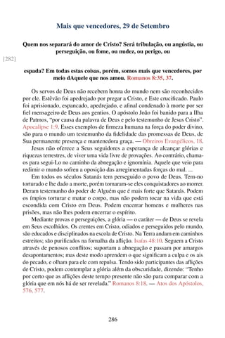 Mais que vencedores, 29 de Setembro

        Quem nos separará do amor de Cristo? Será tribulação, ou angústia, ou
                   perseguição, ou fome, ou nudez, ou perigo, ou
[282]

        espada? Em todas estas coisas, porém, somos mais que vencedores, por
                  meio dAquele que nos amou. Romanos 8:35, 37.

            Os servos de Deus não recebem honra do mundo nem são reconhecidos
        por ele. Estêvão foi apedrejado por pregar a Cristo, e Este cruciﬁcado. Paulo
        foi aprisionado, espancado, apedrejado, e aﬁnal condenado à morte por ser
        ﬁel mensageiro de Deus aos gentios. O apóstolo João foi banido para a Ilha
        de Patmos, “por causa da palavra de Deus e pelo testemunho de Jesus Cristo”.
        Apocalipse 1:9. Esses exemplos de ﬁrmeza humana na força do poder divino,
        são para o mundo um testemunho da ﬁdelidade das promessas de Deus, de
        Sua permanente presença e mantenedora graça. — Obreiros Evangélicos, 18.
            Jesus não oferece a Seus seguidores a esperança de alcançar glórias e
        riquezas terrestres, de viver uma vida livre de provações. Ao contrário, chama-
        os para segui-Lo no caminho da abnegação e ignomínia. Aquele que veio para
        redimir o mundo sofreu a oposição das arregimentadas forças do mal. ...
            Em todos os séculos Satanás tem perseguido o povo de Deus. Tem-no
        torturado e lhe dado a morte, porém tornaram-se eles conquistadores ao morrer.
        Deram testemunho do poder de Alguém que é mais forte que Satanás. Podem
        os ímpios torturar e matar o corpo, mas não podem tocar na vida que está
        escondida com Cristo em Deus. Podem encerrar homens e mulheres nas
        prisões, mas não lhes podem encerrar o espírito.
            Mediante provas e perseguições, a glória — o caráter — de Deus se revela
        em Seus escolhidos. Os crentes em Cristo, odiados e perseguidos pelo mundo,
        são educados e disciplinados na escola de Cristo. Na Terra andam em caminhos
        estreitos; são puriﬁcados na fornalha da aﬂição. Isaías 48:10. Seguem a Cristo
        através de penosos conﬂitos; suportam a abnegação e passam por amargos
        desapontamentos; mas deste modo aprendem o que signiﬁcam a culpa e os ais
        do pecado, e olham para ele com repulsa. Tendo sido participantes das aﬂições
        de Cristo, podem contemplar a glória além da obscuridade, dizendo: “Tenho
        por certo que as aﬂições deste tempo presente não são para comparar com a
        glória que em nós há de ser revelada.” Romanos 8:18. — Atos dos Apóstolos,
        576, 577.



                                             286
 