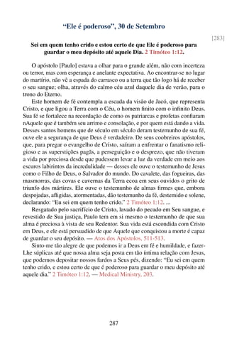 “Ele é poderoso”, 30 de Setembro
                                                                                 [283]
   Sei em quem tenho crido e estou certo de que Ele é poderoso para
        guardar o meu depósito até aquele Dia. 2 Timóteo 1:12.

    O apóstolo [Paulo] estava a olhar para o grande além, não com incerteza
ou terror, mas com esperança e anelante expectativa. Ao encontrar-se no lugar
do martírio, não vê a espada do carrasco ou a terra que tão logo há de receber
o seu sangue; olha, através do calmo céu azul daquele dia de verão, para o
trono do Eterno.
    Este homem de fé contempla a escada da visão de Jacó, que representa
Cristo, e que ligou a Terra com o Céu, o homem ﬁnito com o inﬁnito Deus.
Sua fé se fortalece na recordação de como os patriarcas e profetas conﬁaram
nAquele que é também seu arrimo e consolação, e por quem está dando a vida.
Desses santos homens que de século em século deram testemunho de sua fé,
ouve ele a segurança de que Deus é verdadeiro. De seus coobreiros apóstolos,
que, para pregar o evangelho de Cristo, saíram a enfrentar o fanatismo reli-
gioso e as superstições pagãs, a perseguição e o desprezo, que não tiveram
a vida por preciosa desde que pudessem levar a luz da verdade em meio aos
escuros labirintos da incredulidade — desses ele ouve o testemunho de Jesus
como o Filho de Deus, o Salvador do mundo. Do cavalete, das fogueiras, das
masmorras, das covas e cavernas da Terra ecoa em seus ouvidos o grito de
triunfo dos mártires. Ele ouve o testemunho de almas ﬁrmes que, embora
despojadas, aﬂigidas, atormentadas, dão testemunho da fé, destemido e solene,
declarando: “Eu sei em quem tenho crido.” 2 Timóteo 1:12. ...
    Resgatado pelo sacrifício de Cristo, lavado do pecado em Seu sangue, e
revestido de Sua justiça, Paulo tem em si mesmo o testemunho de que sua
alma é preciosa à vista de seu Redentor. Sua vida está escondida com Cristo
em Deus, e ele está persuadido de que Aquele que conquistou a morte é capaz
de guardar o seu depósito. — Atos dos Apóstolos, 511-513.
    Sinto-me tão alegre de que podemos ir a Deus em fé e humildade, e fazer-
Lhe súplicas até que nossa alma seja posta em tão íntima relação com Jesus,
que podemos depositar nossos fardos a Seus pés, dizendo: “Eu sei em quem
tenho crido, e estou certo de que é poderoso para guardar o meu depósito até
aquele dia.” 2 Timóteo 1:12. — Medical Ministry, 203.




                                    287
 