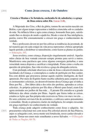 [284]                   Como Jesus cresceu, 1 de Outubro

         Crescia o Menino e Se fortalecia, enchendo-Se de sabedoria; e a graça
                        de Deus estava sobre Ele. Lucas 2:40.

            A Majestade dos Céus, o Rei da glória, tornou-Se um recém-nascido em
        Belém, e por algum tempo representou a indefesa criancinha sob os cuidados
        da mãe. Na infância falou e agiu como criança, honrando Seus pais, satisfa-
        zendo-lhes os desejos de modo a ajudá-los. Desde o raiar de Sua inteligência,
        porém, esteve Ele constantemente a crescer em graça e conhecimento da
        verdade.
            Pais e professores devem ter por ﬁm cultivar as tendências da juventude, de
        tal maneira que em cada estágio da vida possa representar a beleza apropriada
        àquele período, a desdobrar-se naturalmente, como fazem as plantas no jardim.
        — Educação, 107.
            Jesus revelava, como criança, disposição singularmente amável. Aquelas
        mãos cheias de boa vontade estavam sempre prontas para servir a outros.
        Manifestava uma paciência que coisa alguma conseguia perturbar, e uma
        veracidade nunca disposta a sacriﬁcar a integridade. Firme como a rocha em
        questões de princípios, Sua vida revelava a graça da abnegada cortesia.
            Com profunda solicitude observava a mãe de Jesus o desenvolvimento das
        faculdades da Criança, e contemplava o cunho de perfeição em Seu caráter.
        Era com deleite que procurava animar aquele espírito inteligente, de fácil
        apreensão. Por meio do Espírito Santo recebia sabedoria para cooperar com
        os instrumentos celestiais, no desenvolvimento dessa Criança que só tinha a
        Deus por Pai. ... Dos lábios dela e dos rolos dos profetas, aprendeu as coisas
        celestiais. As próprias palavras por Ele ditas a Moisés para Israel, eram-Lhe
        agora ensinadas aos joelhos de Sua mãe. ... E perante Ele estendia-se a grande
        biblioteca das obras criadas por Deus. Aquele que ﬁzera todas as coisas,
        estudou as lições que Sua própria mão escrevera na Terra e no mar e no céu. ...
        Os seres celestiais serviam-Lhe de assistentes, e cultivava santos pensamentos
        e comunhão. Desde os primeiros clarões da inteligência, foi sempre crescendo
        em graça espiritual e no conhecimento da verdade.
            Toda criança pode adquirir conhecimento como Jesus o adquiriu. Ao
[285]   procurarmos relacionar-nos com nosso Pai celestial através de Sua Palavra,
        anjos se achegarão a nós, nossa mente será fortalecida, nosso caráter elevado e
        apurado. Tornar-nos-emos mais semelhantes a nosso Salvador. — O Desejado
        de Todas as Nações, 68-70.



                                             290
 