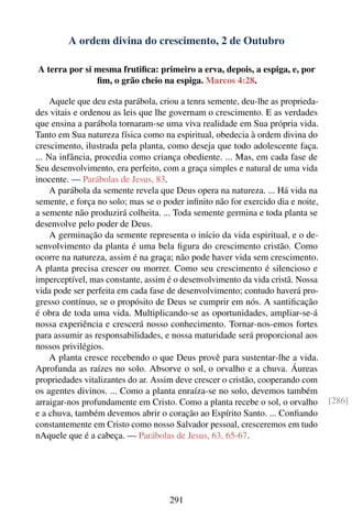 A ordem divina do crescimento, 2 de Outubro

A terra por si mesma frutiﬁca: primeiro a erva, depois, a espiga, e, por
               ﬁm, o grão cheio na espiga. Marcos 4:28.

     Aquele que deu esta parábola, criou a tenra semente, deu-lhe as proprieda-
des vitais e ordenou as leis que lhe governam o crescimento. E as verdades
que ensina a parábola tornaram-se uma viva realidade em Sua própria vida.
Tanto em Sua natureza física como na espiritual, obedecia à ordem divina do
crescimento, ilustrada pela planta, como deseja que todo adolescente faça.
... Na infância, procedia como criança obediente. ... Mas, em cada fase de
Seu desenvolvimento, era perfeito, com a graça simples e natural de uma vida
inocente. — Parábolas de Jesus, 83.
     A parábola da semente revela que Deus opera na natureza. ... Há vida na
semente, e força no solo; mas se o poder inﬁnito não for exercido dia e noite,
a semente não produzirá colheita. ... Toda semente germina e toda planta se
desenvolve pelo poder de Deus.
     A germinação da semente representa o início da vida espiritual, e o de-
senvolvimento da planta é uma bela ﬁgura do crescimento cristão. Como
ocorre na natureza, assim é na graça; não pode haver vida sem crescimento.
A planta precisa crescer ou morrer. Como seu crescimento é silencioso e
imperceptível, mas constante, assim é o desenvolvimento da vida cristã. Nossa
vida pode ser perfeita em cada fase de desenvolvimento; contudo haverá pro-
gresso contínuo, se o propósito de Deus se cumprir em nós. A santiﬁcação
é obra de toda uma vida. Multiplicando-se as oportunidades, ampliar-se-á
nossa experiência e crescerá nosso conhecimento. Tornar-nos-emos fortes
para assumir as responsabilidades, e nossa maturidade será proporcional aos
nossos privilégios.
     A planta cresce recebendo o que Deus provê para sustentar-lhe a vida.
Aprofunda as raízes no solo. Absorve o sol, o orvalho e a chuva. Áureas
propriedades vitalizantes do ar. Assim deve crescer o cristão, cooperando com
os agentes divinos. ... Como a planta enraíza-se no solo, devemos também
arraigar-nos profundamente em Cristo. Como a planta recebe o sol, o orvalho       [286]
e a chuva, também devemos abrir o coração ao Espírito Santo. ... Conﬁando
constantemente em Cristo como nosso Salvador pessoal, cresceremos em tudo
nAquele que é a cabeça. — Parábolas de Jesus, 63, 65-67.




                                     291
 