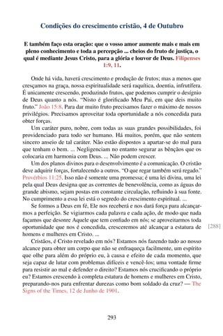 Condições do crescimento cristão, 4 de Outubro

E também faço esta oração: que o vosso amor aumente mais e mais em
 pleno conhecimento e toda a percepção ... cheios do fruto de justiça, o
qual é mediante Jesus Cristo, para a glória e louvor de Deus. Filipenses
                                1:9, 11.

    Onde há vida, haverá crescimento e produção de frutos; mas a menos que
cresçamos na graça, nossa espiritualidade será raquítica, doentia, infrutífera.
É unicamente crescendo, produzindo frutos, que podemos cumprir o desígnio
de Deus quanto a nós. “Nisto é gloriﬁcado Meu Pai, em que deis muito
fruto.” João 15:8. Para dar muito fruto precisamos fazer o máximo de nossos
privilégios. Precisamos aproveitar toda oportunidade a nós concedida para
obter forças.
    Um caráter puro, nobre, com todas as suas grandes possibilidades, foi
providenciado para todo ser humano. Há muitos, porém, que não sentem
sincero anseio de tal caráter. Não estão dispostos a apartar-se do mal para
que tenham o bem. ... Negligenciam no entanto segurar as bênçãos que os
colocaria em harmonia com Deus. ... Não podem crescer.
    Um dos planos divinos para o desenvolvimento é a comunicação. O cristão
deve adquirir forças, fortalecendo a outros. “O que regar também será regado.”
Provérbios 11:25. Isso não é somente uma promessa; é uma lei divina, uma lei
pela qual Deus designa que as correntes de benevolência, como as águas do
grande abismo, sejam postas em constante circulação, reﬂuindo à sua fonte.
No cumprimento a essa lei está o segredo do crescimento espiritual. ...
    Se formos a Deus em fé, Ele nos receberá e nos dará força para alcançar-
mos a perfeição. Se vigiarmos cada palavra e cada ação, de modo que nada
façamos que desonre Aquele que tem conﬁado em nós; se aproveitarmos toda
oportunidade que nos é concedida, cresceremos até alcançar a estatura de          [288]
homens e mulheres em Cristo. ...
    Cristãos, é Cristo revelado em nós? Estamos nós fazendo tudo ao nosso
alcance para obter um corpo que não se enfraqueça facilmente, um espírito
que olhe para além do próprio eu, à causa e efeito de cada momento, que
seja capaz de lutar com problemas difíceis e vencê-los; uma vontade ﬁrme
para resistir ao mal e defender o direito? Estamos nós cruciﬁcando o próprio
eu? Estamos crescendo à completa estatura de homens e mulheres em Cristo,
preparando-nos para enfrentar durezas como bom soldado da cruz? — The
Signs of the Times, 12 de Junho de 1901.



                                     293
 