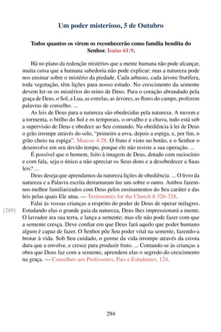 Um poder misterioso, 5 de Outubro

           Todos quantos os virem os reconhecerão como família bendita do
                                 Senhor. Isaías 61:9.

            Há no plano da redenção mistérios que a mente humana não pode alcançar,
        muita coisa que a humana sabedoria não pode explicar; mas a natureza pode
        nos ensinar sobre o mistério da piedade. Cada arbusto, cada árvore frutífera,
        toda vegetação, têm lições para nosso estudo. No crescimento da semente
        devem ler-se os mistérios do reino de Deus. Para o coração abrandado pela
        graça de Deus, o Sol, a Lua, as estrelas, as árvores, as ﬂores do campo, proferem
        palavras de conselho. ...
            As leis de Deus para a natureza são obedecidas pela natureza. A nuvem e
        a tormenta, o brilho do Sol e os temporais, o orvalho e a chuva, tudo está sob
        a supervisão de Deus e obedece ao Seu comando. Na obediência à lei de Deus
        o grão irrompe através do solo, “primeiro a erva, depois a espiga, e, por ﬁm, o
        grão cheio na espiga”. Marcos 4:28. O fruto é visto no botão, e o Senhor o
        desenvolve em seu devido tempo, porque ele não resiste a sua operação. ...
            É possível que o homem, feito à imagem de Deus, dotado com raciocínio
        e com fala, seja o único a não apreciar os Seus dons e a desobedecer a Suas
        leis? ...
            Deus deseja que aprendamos da natureza lições de obediência. ... O livro da
        natureza e a Palavra escrita derramaram luz um sobre o outro. Ambos fazem-
        nos melhor familiarizados com Deus pelos ensinamentos do Seu caráter e das
        leis pelas quais Ele atua. — Testimonies for the Church 8:326-328.
            Falai às vossas crianças a respeito do poder de Deus de operar milagres.
[289]   Estudando elas o grande guia da natureza, Deus lhes impressionará a mente.
        O lavrador ara sua terra, e lança a semente; mas ele não pode fazer com que
        a semente cresça. Deve conﬁar em que Deus fará aquilo que poder humano
        algum é capaz de fazer. O Senhor põe Seu poder vital na semente, fazendo-a
        brotar à vida. Sob Seu cuidado, o germe da vida irrompe através da crosta
        dura que a envolve, e cresce para produzir fruto. ... Contando-se às crianças a
        obra que Deus faz com a semente, aprendem elas o segredo do crescimento
        na graça. — Conselhos aos Professores, Pais e Estudantes, 124.




                                              294
 
