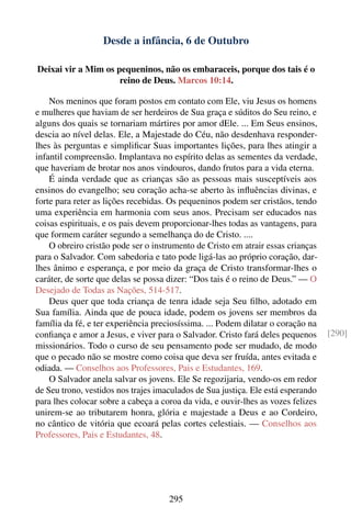 Desde a infância, 6 de Outubro

Deixai vir a Mim os pequeninos, não os embaraceis, porque dos tais é o
                     reino de Deus. Marcos 10:14.

    Nos meninos que foram postos em contato com Ele, viu Jesus os homens
e mulheres que haviam de ser herdeiros de Sua graça e súditos do Seu reino, e
alguns dos quais se tornariam mártires por amor dEle. ... Em Seus ensinos,
descia ao nível delas. Ele, a Majestade do Céu, não desdenhava responder-
lhes às perguntas e simpliﬁcar Suas importantes lições, para lhes atingir a
infantil compreensão. Implantava no espírito delas as sementes da verdade,
que haveriam de brotar nos anos vindouros, dando frutos para a vida eterna.
    É ainda verdade que as crianças são as pessoas mais susceptíveis aos
ensinos do evangelho; seu coração acha-se aberto às inﬂuências divinas, e
forte para reter as lições recebidas. Os pequeninos podem ser cristãos, tendo
uma experiência em harmonia com seus anos. Precisam ser educados nas
coisas espirituais, e os pais devem proporcionar-lhes todas as vantagens, para
que formem caráter segundo a semelhança do de Cristo. ....
    O obreiro cristão pode ser o instrumento de Cristo em atrair essas crianças
para o Salvador. Com sabedoria e tato pode ligá-las ao próprio coração, dar-
lhes ânimo e esperança, e por meio da graça de Cristo transformar-lhes o
caráter, de sorte que delas se possa dizer: “Dos tais é o reino de Deus.” — O
Desejado de Todas as Nações, 514-517.
    Deus quer que toda criança de tenra idade seja Seu ﬁlho, adotado em
Sua família. Ainda que de pouca idade, podem os jovens ser membros da
família da fé, e ter experiência preciosíssima. ... Podem dilatar o coração na
conﬁança e amor a Jesus, e viver para o Salvador. Cristo fará deles pequenos      [290]
missionários. Todo o curso de seu pensamento pode ser mudado, de modo
que o pecado não se mostre como coisa que deva ser fruída, antes evitada e
odiada. — Conselhos aos Professores, Pais e Estudantes, 169.
    O Salvador anela salvar os jovens. Ele Se regozijaria, vendo-os em redor
de Seu trono, vestidos nos trajes imaculados de Sua justiça. Ele está esperando
para lhes colocar sobre a cabeça a coroa da vida, e ouvir-lhes as vozes felizes
unirem-se ao tributarem honra, glória e majestade a Deus e ao Cordeiro,
no cântico de vitória que ecoará pelas cortes celestiais. — Conselhos aos
Professores, Pais e Estudantes, 48.




                                     295
 
