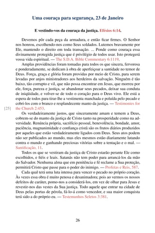 Uma couraça para segurança, 23 de Janeiro

                  E vestindo-vos da couraça da justiça. Efésios 6:14.

           Devemos pôr cada peça da armadura, e então ﬁcar ﬁrmes. O Senhor
       nos honrou, escolhendo-nos como Seus soldados. Lutemos bravamente por
       Ele, mantendo o direito em toda transação. ... Ponde como couraça essa
       divinamente protegida justiça que é privilégio de todos usar. Isto protegerá
       vossa vida espiritual. — The S.D.A. Bible Commentary 6:1119.
           Amplas providências foram tomadas para todos os que sincera, fervorosa
       e ponderadamente, se dedicam à obra de aperfeiçoar a santidade no temor de
       Deus. Força, graça e glória foram providas por meio de Cristo, para serem
       levadas por anjos ministradores aos herdeiros da salvação. Ninguém é tão
       baixo, tão corrupto e vil, que não possa encontrar em Jesus, que morreu por
       ele, força, pureza e justiça, se abandonar seus pecados, deixar sua conduta
       de iniqüidade, e volver-se de todo o coração para o Deus vivo. Ele está a
       espera de todos para tirar-lhe a vestimenta manchada e poluída pelo pecado e
       cobri-los com o branco e resplandecente manto da justiça. — Testimonies for
[25]   the Church 2:453.
           Os verdadeiramente justos, que sinceramente amam e temem a Deus,
       cobrem-se do manto da justiça de Cristo tanto na prosperidade como na ad-
       versidade. Renúncia própria, sacrifício pessoal, benevolência, bondade, amor,
       paciência, magnanimidade e conﬁança cristã são os frutos diários produzidos
       por aqueles que estão verdadeiramente ligados com Deus. Seus atos podem
       não ser publicados ao mundo, mas eles mesmos estão diariamente lutando
       contra o mundo e ganhando preciosas vitórias sobre a tentação e o mal. —
       Santiﬁcação, 11.
           Todos os que se vestiram da justiça de Cristo estarão perante Ele como
       escolhidos, e ﬁéis e leais. Satanás não tem poder para arrancá-los da mão
       do Salvador. Nenhuma alma que em penitência e fé reclame a Sua proteção,
       permitirá Cristo que passe para o poder do inimigo. — Profetas e Reis, 587.
           Cada qual terá uma luta intensa para vencer o pecado no próprio coração.
       Às vezes essa obra é muito penosa e desanimadora; pois ao vermos os nossos
       defeitos de caráter, pomo-nos a considerá-los, em vez de olhar para Jesus e
       revestir-nos das vestes da Sua justiça. Todo aquele que entrar na cidade de
       Deus pelas portas de pérola, fá-lo-á como vencedor, e sua maior conquista
       terá sido a do próprio eu. — Testemunhos Seletos 3:381.




                                            26
 