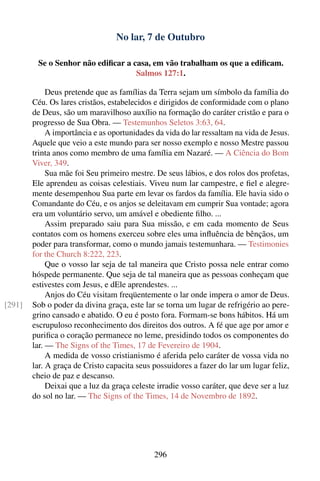 No lar, 7 de Outubro

         Se o Senhor não ediﬁcar a casa, em vão trabalham os que a ediﬁcam.
                                    Salmos 127:1.

             Deus pretende que as famílias da Terra sejam um símbolo da família do
        Céu. Os lares cristãos, estabelecidos e dirigidos de conformidade com o plano
        de Deus, são um maravilhoso auxílio na formação do caráter cristão e para o
        progresso de Sua Obra. — Testemunhos Seletos 3:63, 64.
             A importância e as oportunidades da vida do lar ressaltam na vida de Jesus.
        Aquele que veio a este mundo para ser nosso exemplo e nosso Mestre passou
        trinta anos como membro de uma família em Nazaré. — A Ciência do Bom
        Viver, 349.
             Sua mãe foi Seu primeiro mestre. De seus lábios, e dos rolos dos profetas,
        Ele aprendeu as coisas celestiais. Viveu num lar campestre, e ﬁel e alegre-
        mente desempenhou Sua parte em levar os fardos da família. Ele havia sido o
        Comandante do Céu, e os anjos se deleitavam em cumprir Sua vontade; agora
        era um voluntário servo, um amável e obediente ﬁlho. ...
             Assim preparado saiu para Sua missão, e em cada momento de Seus
        contatos com os homens exerceu sobre eles uma inﬂuência de bênçãos, um
        poder para transformar, como o mundo jamais testemunhara. — Testimonies
        for the Church 8:222, 223.
             Que o vosso lar seja de tal maneira que Cristo possa nele entrar como
        hóspede permanente. Que seja de tal maneira que as pessoas conheçam que
        estivestes com Jesus, e dEle aprendestes. ...
             Anjos do Céu visitam freqüentemente o lar onde impera o amor de Deus.
[291]   Sob o poder da divina graça, este lar se torna um lugar de refrigério ao pere-
        grino cansado e abatido. O eu é posto fora. Formam-se bons hábitos. Há um
        escrupuloso reconhecimento dos direitos dos outros. A fé que age por amor e
        puriﬁca o coração permanece no leme, presidindo todos os componentes do
        lar. — The Signs of the Times, 17 de Fevereiro de 1904.
             A medida de vosso cristianismo é aferida pelo caráter de vossa vida no
        lar. A graça de Cristo capacita seus possuidores a fazer do lar um lugar feliz,
        cheio de paz e descanso.
             Deixai que a luz da graça celeste irradie vosso caráter, que deve ser a luz
        do sol no lar. — The Signs of the Times, 14 de Novembro de 1892.




                                             296
 