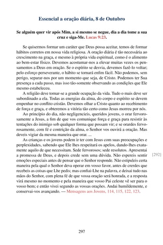 Essencial a oração diária, 8 de Outubro

Se alguém quer vir após Mim, a si mesmo se negue, dia a dia tome a sua
                     cruz e siga-Me. Lucas 9:23.

    Se quisermos formar um caráter que Deus possa aceitar, temos de formar
hábitos corretos em nossa vida religiosa. A oração diária é tão necessária ao
crescimento na graça, e mesmo à própria vida espiritual, como é o alimento
ao bem-estar físico. Devemos acostumar-nos a elevar muitas vezes os pen-
samentos a Deus em oração. Se o espírito se desvia, devemos fazê-lo voltar;
pelo esforço perseverante, o hábito se tornará enﬁm fácil. Não podemos, sem
perigo, separar-nos por um momento que seja, de Cristo. Podemos ter Sua
presença a cada passo, mas isso tão-somente observando as condições que Ele
mesmo estabeleceu.
    A religião deve tornar-se a grande ocupação da vida. Tudo o mais deve ser
subordinado a ela. Todas as energias da alma, do corpo e espírito se devem
empenhar no conﬂito cristão. Devemos olhar a Cristo quanto ao recebimento
de força e graça, e obteremos a vitória tão certo como Jesus morreu por nós.
    Ao princípio do dia, não negligencieis, queridos jovens, o orar fervoro-
samente a Jesus, a ﬁm de que vos comunique força e graça para resistir às
tentações do inimigo sob qualquer forma que possam vir; e se orardes fervo-
rosamente, com fé e contrição da alma, o Senhor vos ouvirá a oração. Mas
deveis vigiar da mesma maneira que orar. ...
    As crianças e os jovens podem ir ter com Jesus com suas preocupações e
perplexidades, sabendo que Ele lhes respeitará os apelos, dando-lhes exata-
mente aquilo de que necessitam. Sede fervorosos; sede resolutos. Apresentai
a promessa de Deus, e depois crede sem uma dúvida. Não espereis sentir           [292]
emoções especiais antes de pensar que o Senhor responde. Não estipuleis certa
maneira pela qual o Senhor deva operar em vosso favor, antes de crerdes que
recebeis as coisas que Lhe pedis; mas conﬁai-Lhe na palavra, e deixai tudo nas
mãos do Senhor, com plena fé de que vossa oração será honrada, e a resposta
virá mesmo no momento e pela maneira que vosso Pai celeste vê ser para o
vosso bem; e então vivei segundo as vossas orações. Andai humildemente, e
conservai-vos avançando. — Mensagens aos Jovens, 114, 115, 122, 123.




                                     297
 