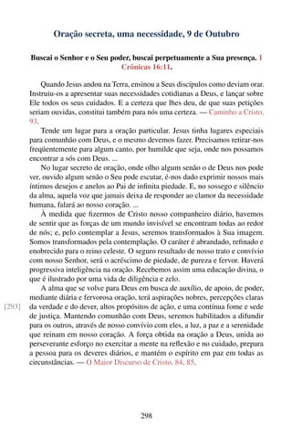 Oração secreta, uma necessidade, 9 de Outubro

        Buscai o Senhor e o Seu poder, buscai perpetuamente a Sua presença. 1
                                   Crônicas 16:11.

            Quando Jesus andou na Terra, ensinou a Seus discípulos como deviam orar.
        Instruiu-os a apresentar suas necessidades cotidianas a Deus, e lançar sobre
        Ele todos os seus cuidados. E a certeza que lhes deu, de que suas petições
        seriam ouvidas, constitui também para nós uma certeza. — Caminho a Cristo,
        93.
            Tende um lugar para a oração particular. Jesus tinha lugares especiais
        para comunhão com Deus, e o mesmo devemos fazer. Precisamos retirar-nos
        freqüentemente para algum canto, por humilde que seja, onde nos possamos
        encontrar a sós com Deus. ...
            No lugar secreto de oração, onde olho algum senão o de Deus nos pode
        ver, ouvido algum senão o Seu pode escutar, é-nos dado exprimir nossos mais
        íntimos desejos e anelos ao Pai de inﬁnita piedade. E, no sossego e silêncio
        da alma, aquela voz que jamais deixa de responder ao clamor da necessidade
        humana, falará ao nosso coração. ...
            À medida que ﬁzermos de Cristo nosso companheiro diário, havemos
        de sentir que as forças de um mundo invisível se encontram todas ao redor
        de nós; e, pelo contemplar a Jesus, seremos transformados à Sua imagem.
        Somos transformados pela contemplação. O caráter é abrandado, reﬁnado e
        enobrecido para o reino celeste. O seguro resultado de nosso trato e convívio
        com nosso Senhor, será o acréscimo de piedade, de pureza e fervor. Haverá
        progressiva inteligência na oração. Recebemos assim uma educação divina, o
        que é ilustrado por uma vida de diligência e zelo.
            A alma que se volve para Deus em busca de auxílio, de apoio, de poder,
        mediante diária e fervorosa oração, terá aspirações nobres, percepções claras
[293]   da verdade e do dever, altos propósitos de ação, e uma contínua fome e sede
        de justiça. Mantendo comunhão com Deus, seremos habilitados a difundir
        para os outros, através de nosso convívio com eles, a luz, a paz e a serenidade
        que reinam em nosso coração. A força obtida na oração a Deus, unida ao
        perseverante esforço no exercitar a mente na reﬂexão e no cuidado, prepara
        a pessoa para os deveres diários, e mantém o espírito em paz em todas as
        circunstâncias. — O Maior Discurso de Cristo, 84, 85.




                                             298
 
