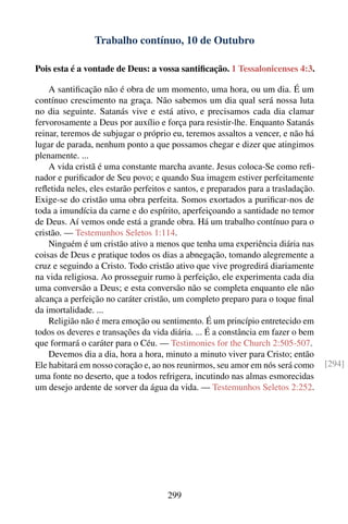 Trabalho contínuo, 10 de Outubro

Pois esta é a vontade de Deus: a vossa santiﬁcação. 1 Tessalonicenses 4:3.

    A santiﬁcação não é obra de um momento, uma hora, ou um dia. É um
contínuo crescimento na graça. Não sabemos um dia qual será nossa luta
no dia seguinte. Satanás vive e está ativo, e precisamos cada dia clamar
fervorosamente a Deus por auxílio e força para resistir-lhe. Enquanto Satanás
reinar, teremos de subjugar o próprio eu, teremos assaltos a vencer, e não há
lugar de parada, nenhum ponto a que possamos chegar e dizer que atingimos
plenamente. ...
    A vida cristã é uma constante marcha avante. Jesus coloca-Se como reﬁ-
nador e puriﬁcador de Seu povo; e quando Sua imagem estiver perfeitamente
reﬂetida neles, eles estarão perfeitos e santos, e preparados para a trasladação.
Exige-se do cristão uma obra perfeita. Somos exortados a puriﬁcar-nos de
toda a imundícia da carne e do espírito, aperfeiçoando a santidade no temor
de Deus. Aí vemos onde está a grande obra. Há um trabalho contínuo para o
cristão. — Testemunhos Seletos 1:114.
    Ninguém é um cristão ativo a menos que tenha uma experiência diária nas
coisas de Deus e pratique todos os dias a abnegação, tomando alegremente a
cruz e seguindo a Cristo. Todo cristão ativo que vive progredirá diariamente
na vida religiosa. Ao prosseguir rumo à perfeição, ele experimenta cada dia
uma conversão a Deus; e esta conversão não se completa enquanto ele não
alcança a perfeição no caráter cristão, um completo preparo para o toque ﬁnal
da imortalidade. ...
    Religião não é mera emoção ou sentimento. É um princípio entretecido em
todos os deveres e transações da vida diária. ... É a constância em fazer o bem
que formará o caráter para o Céu. — Testimonies for the Church 2:505-507.
    Devemos dia a dia, hora a hora, minuto a minuto viver para Cristo; então
Ele habitará em nosso coração e, ao nos reunirmos, seu amor em nós será como        [294]
uma fonte no deserto, que a todos refrigera, incutindo nas almas esmorecidas
um desejo ardente de sorver da água da vida. — Testemunhos Seletos 2:252.




                                      299
 