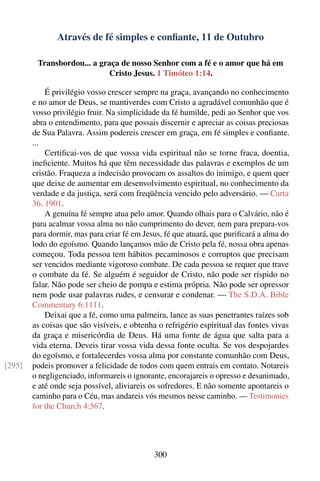 Através de fé simples e conﬁante, 11 de Outubro

         Transbordou... a graça de nosso Senhor com a fé e o amor que há em
                            Cristo Jesus. 1 Timóteo 1:14.

            É privilégio vosso crescer sempre na graça, avançando no conhecimento
        e no amor de Deus, se mantiverdes com Cristo a agradável comunhão que é
        vosso privilégio fruir. Na simplicidade da fé humilde, pedi ao Senhor que vos
        abra o entendimento, para que possais discernir e apreciar as coisas preciosas
        de Sua Palavra. Assim podereis crescer em graça, em fé simples e conﬁante.
        ...
            Certiﬁcai-vos de que vossa vida espiritual não se torne fraca, doentia,
        ineﬁciente. Muitos há que têm necessidade das palavras e exemplos de um
        cristão. Fraqueza a indecisão provocam os assaltos do inimigo, e quem quer
        que deixe de aumentar em desenvolvimento espiritual, no conhecimento da
        verdade e da justiça, será com freqüência vencido pelo adversário. — Carta
        36, 1901.
            A genuína fé sempre atua pelo amor. Quando olhais para o Calvário, não é
        para acalmar vossa alma no não cumprimento do dever, nem para prepara-vos
        para dormir, mas para criar fé em Jesus, fé que atuará, que puriﬁcará a alma do
        lodo do egoísmo. Quando lançamos mão de Cristo pela fé, nossa obra apenas
        começou. Toda pessoa tem hábitos pecaminosos e corruptos que precisam
        ser vencidos mediante vigoroso combate. De cada pessoa se requer que trave
        o combate da fé. Se alguém é seguidor de Cristo, não pode ser ríspido no
        falar. Não pode ser cheio de pompa e estima própria. Não pode ser opressor
        nem pode usar palavras rudes, e censurar e condenar. — The S.D.A. Bible
        Commentary 6:1111.
            Deixai que a fé, como uma palmeira, lance as suas penetrantes raízes sob
        as coisas que são visíveis, e obtenha o refrigério espiritual das fontes vivas
        da graça e misericórdia de Deus. Há uma fonte de água que salta para a
        vida eterna. Deveis tirar vossa vida dessa fonte oculta. Se vos despojardes
        do egoísmo, e fortalecerdes vossa alma por constante comunhão com Deus,
[295]   podeis promover a felicidade de todos com quem entrais em contato. Notareis
        o negligenciado, informareis o ignorante, encorajareis o opresso e desanimado,
        e até onde seja possível, aliviareis os sofredores. E não somente apontareis o
        caminho para o Céu, mas andareis vós mesmos nesse caminho. — Testimonies
        for the Church 4:567.




                                             300
 