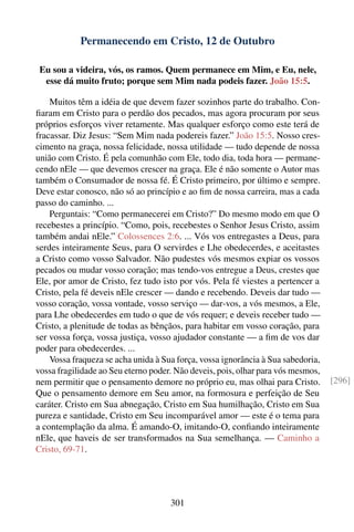 Permanecendo em Cristo, 12 de Outubro

 Eu sou a videira, vós, os ramos. Quem permanece em Mim, e Eu, nele,
  esse dá muito fruto; porque sem Mim nada podeis fazer. João 15:5.

    Muitos têm a idéia de que devem fazer sozinhos parte do trabalho. Con-
ﬁaram em Cristo para o perdão dos pecados, mas agora procuram por seus
próprios esforços viver retamente. Mas qualquer esforço como este terá de
fracassar. Diz Jesus: “Sem Mim nada podereis fazer.” João 15:5. Nosso cres-
cimento na graça, nossa felicidade, nossa utilidade — tudo depende de nossa
união com Cristo. É pela comunhão com Ele, todo dia, toda hora — permane-
cendo nEle — que devemos crescer na graça. Ele é não somente o Autor mas
também o Consumador de nossa fé. É Cristo primeiro, por último e sempre.
Deve estar conosco, não só ao princípio e ao ﬁm de nossa carreira, mas a cada
passo do caminho. ...
    Perguntais: “Como permanecerei em Cristo?” Do mesmo modo em que O
recebestes a princípio. “Como, pois, recebestes o Senhor Jesus Cristo, assim
também andai nEle.” Colossences 2:6. ... Vós vos entregastes a Deus, para
serdes inteiramente Seus, para O servirdes e Lhe obedecerdes, e aceitastes
a Cristo como vosso Salvador. Não pudestes vós mesmos expiar os vossos
pecados ou mudar vosso coração; mas tendo-vos entregue a Deus, crestes que
Ele, por amor de Cristo, fez tudo isto por vós. Pela fé viestes a pertencer a
Cristo, pela fé deveis nEle crescer — dando e recebendo. Deveis dar tudo —
vosso coração, vossa vontade, vosso serviço — dar-vos, a vós mesmos, a Ele,
para Lhe obedecerdes em tudo o que de vós requer; e deveis receber tudo —
Cristo, a plenitude de todas as bênçãos, para habitar em vosso coração, para
ser vossa força, vossa justiça, vosso ajudador constante — a ﬁm de vos dar
poder para obedecerdes. ...
    Vossa fraqueza se acha unida à Sua força, vossa ignorância à Sua sabedoria,
vossa fragilidade ao Seu eterno poder. Não deveis, pois, olhar para vós mesmos,
nem permitir que o pensamento demore no próprio eu, mas olhai para Cristo.        [296]
Que o pensamento demore em Seu amor, na formosura e perfeição de Seu
caráter. Cristo em Sua abnegação, Cristo em Sua humilhação, Cristo em Sua
pureza e santidade, Cristo em Seu incomparável amor — este é o tema para
a contemplação da alma. É amando-O, imitando-O, conﬁando inteiramente
nEle, que haveis de ser transformados na Sua semelhança. — Caminho a
Cristo, 69-71.




                                     301
 