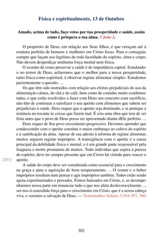 Física e espiritualmente, 13 de Outubro

        Amado, acima de tudo, faço votos por tua prosperidade e saúde, assim
                      como é próspera a tua alma. 3 João 2.

            O propósito de Deus, em relação aos Seus ﬁlhos, é que cresçam até à
        estatura perfeita de homens e mulheres em Cristo Jesus. Para o conseguir,
        cumpre que façam uso legítimo de toda faculdade do espírito, alma e corpo.
        Não devem desperdiçar nenhuma força mental nem física.
            O assunto de como preservar a saúde é de importância capital. Estudando-
        o no temor de Deus, acharemos que o melhor para a nossa prosperidade,
        tanto física como espiritual, é observar regime alimentar simples. Estudemos
        pacientemente a questão. ...
            Os que têm sido instruídos com relação aos efeitos prejudiciais do uso da
        alimentação cárnea, do chá e do café, bem como de comidas muito condimen-
        tadas, e que estão resolvidos a fazer com Deus um concerto com sacrifício,
        não hão de continuar a satisfazer o seu apetite com alimentos que sabem ser
        prejudiciais à saúde. Deus requer que o apetite seja dominado, e se pratique a
        renúncia no tocante às coisas que fazem mal. É esta uma obra que tem de ser
        feita antes que o povo de Deus possa ser apresentado diante dEle perfeito. ...
            Deus requer de Seu povo crescimento progressivo. Devemos aprender que
        condescender com o apetite constitui o maior embaraço ao cultivo do espírito
        e à santiﬁcação da alma. Apesar de sua adesão à reforma do regime alimentar,
        muitos seguem regime impróprio. A transigência com o apetite é a causa
        principal da debilidade física e mental, e é em grande parte responsável pela
        fraqueza e morte prematura de muitos. Todo indivíduo que aspira à pureza
        de espírito, deve ter sempre presente que em Cristo há virtude para vencer o
[297]   apetite.
            A saúde do corpo deve ser considerada como essencial para o crescimento
        na graça e para a aquisição de bom temperamento. ... O comer e o beber
        impróprios resultam num pensar e agir impróprios também. Todos estão sendo
        agora experimentados e provados. Fomos batizados em Cristo, e, se desempe-
        nharmos nossa parte em renunciar tudo o que nos afeta desfavoravelmente ....
        ser-nos-á concedida força para o crescimento em Cristo, que é a nossa cabeça
        viva, e veremos a salvação de Deus. — Testemunhos Seletos 3:354-357, 360.




                                            302
 