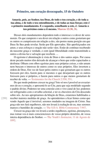 Primeiro, um coração desocupado, 15 de Outubro

         Amarás, pois, ao Senhor, teu Deus, de todo o teu coração, e de toda a
        tua alma, e de todo o teu entendimento, e de todas as tuas forças; este é
         o primeiro mandamento. E o segundo, semelhante a este, é: Amarás o
                   teu próximo como a ti mesmo. Marcos 12:30, 31.

            Desses dois mandamentos dependem todo o interesse e o dever de seres
        morais. Os que cumprem o seu dever em relação a outros como gostariam que
        os outros os cumprissem em relação a eles, são postos numa posição em que
        Deus Se lhes pode revelar. Serão por Ele aprovados. São aperfeiçoados em
        amor, e seus esforços e oração não serão vãos. Estão de contínuo recebendo
        da nascente graça e verdade, e com igual liberalidade estão transmitindo a
        outros a divina luz e salvação que recebem. ...
            O egoísmo é abominação à vista de Deus e dos santos anjos. Por causa
        deste pecado muitos têm deixado de alcançar o bem que estão capacitados a
        desfrutar. Olham com olhos egoístas para suas próprias coisas, e não amam
        nem buscam o interesse de outros como os seus próprios. Eles invertem a
        ordem de Deus. Em vez de fazer pelos outros o que gostariam que os outros
        ﬁzessem por eles, fazem para si mesmos o que desejariam que os outros
        ﬁzessem para si próprios, e fazem para outros o que menos gostariam de
        receber de volta. — Testimonies for the Church 2:550, 551.
            De que modo podemos crescer na graça? Isto só nos é possível ao esvaziar-
        mos do eu o coração, e apresentá-lo ao Céu, para que seja modelado segundo
        o padrão divino. Podemos ter uma conexão com o vivo canal de luz; podemos
        ser refrigerados com o orvalho celestial, e ter os chuveiros do Céu descendo
        sobre nós. Ao nos apropriarmos da bênção de Deus, estaremos habilitados a
[299]   receber maiores medidas de graça. Ao aprendermos a ﬁcar ﬁrmes como que
        vendo Aquele que é invisível, seremos mudados na imagem de Cristo. Sua
        graça não nos fará orgulhosos, não nos levará à exaltação do eu, mas seremos
        mansos e humildes de coração. — The S.D.A. Bible Commentary 7:947.
            Crescer na graça não vos levará a serdes orgulhosos, egoístas, presunçosos,
        mas tornar-vos-á mais conscienciosos de vosso próprio demérito, de vossa
        inteira dependência do Senhor. — The Youth’s Instructor, 11 de Agosto de
        1892.




                                             304
 